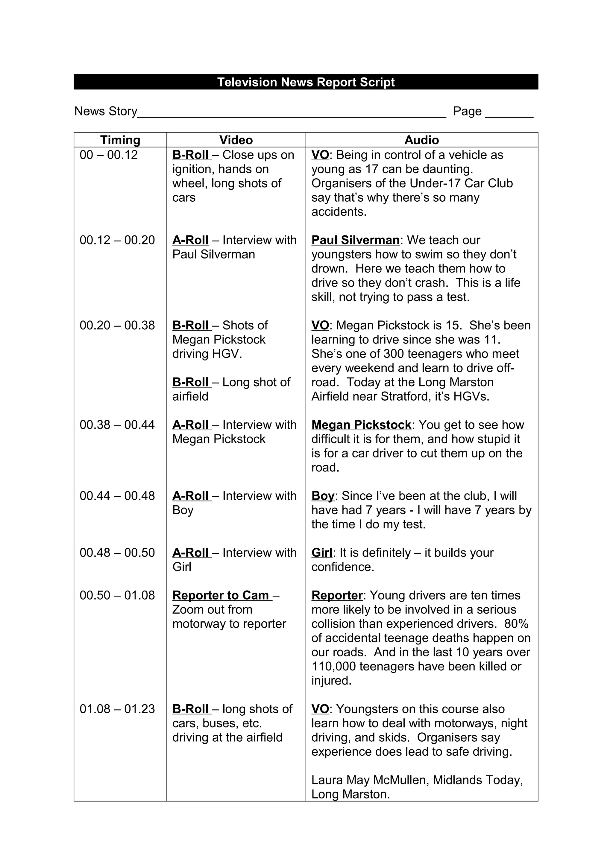 Television News Report Script
News Story_____________________________________________ Page _______
Timing Video Audio
00 – 00.12
00.12 – 00.20
00.20 – 00.38
00.38 – 00.44
00.44 – 00.48
00.48 – 00.50
00.50 – 01.08
01.08 – 01.23
B-Roll – Close ups on
ignition, hands on
wheel, long shots of
cars
A-Roll – Interview with
Paul Silverman
B-Roll – Shots of
Megan Pickstock
driving HGV.
B-Roll – Long shot of
airfield
A-Roll – Interview with
Megan Pickstock
A-Roll – Interview with
Boy
A-Roll – Interview with
Girl
Reporter to Cam –
Zoom out from
motorway to reporter
B-Roll – long shots of
cars, buses, etc.
driving at the airfield
VO: Being in control of a vehicle as
young as 17 can be daunting.
Organisers of the Under-17 Car Club
say that’s why there’s so many
accidents.
Paul Silverman: We teach our
youngsters how to swim so they don’t
drown. Here we teach them how to
drive so they don’t crash. This is a life
skill, not trying to pass a test.
VO: Megan Pickstock is 15. She’s been
learning to drive since she was 11.
She’s one of 300 teenagers who meet
every weekend and learn to drive off-
road. Today at the Long Marston
Airfield near Stratford, it’s HGVs.
Megan Pickstock: You get to see how
difficult it is for them, and how stupid it
is for a car driver to cut them up on the
road.
Boy: Since I’ve been at the club, I will
have had 7 years - I will have 7 years by
the time I do my test.
Girl: It is definitely – it builds your
confidence.
Reporter: Young drivers are ten times
more likely to be involved in a serious
collision than experienced drivers. 80%
of accidental teenage deaths happen on
our roads. And in the last 10 years over
110,000 teenagers have been killed or
injured.
VO: Youngsters on this course also
learn how to deal with motorways, night
driving, and skids. Organisers say
experience does lead to safe driving.
Laura May McMullen, Midlands Today,
Long Marston.
 
