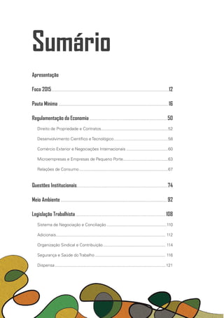 Sumário
Apresentação
Foco 2015.......................................................................................................12
Pauta Mínima................................................................................................ 16
Regulamentação da Economia.................................................................... 50
Direito de Propriedade e Contratos...........................................................52
Desenvolvimento Científico e Tecnológico................................................58
Comércio Exterior e Negociações Internacionais.....................................60
Microempresas e Empresas de Pequeno Porte.......................................63
Relações de Consumo..............................................................................67
Questões Institucionais................................................................................74
Meio Ambiente............................................................................................. 92
Legislação Trabalhista............................................................................... 108
Sistema de Negociação e Conciliação.....................................................110
Adicionais................................................................................................ 112
Organização Sindical e Contribuição....................................................... 114
Segurança e Saúde do Trabalho.............................................................. 116
Dispensa................................................................................................. 121
 