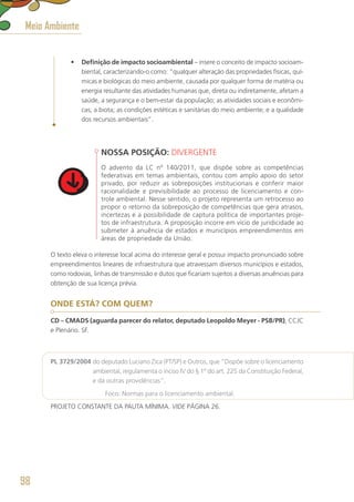 •	 Definição de impacto socioambiental – insere o conceito de impacto socioam-
biental, caracterizando-o como: “qualquer alteração das propriedades físicas, quí-
micas e biológicas do meio ambiente, causada por qualquer forma de matéria ou
energia resultante das atividades humanas que, direta ou indiretamente, afetam a
saúde, a segurança e o bem-estar da população; as atividades sociais e econômi-
cas; a biota; as condições estéticas e sanitárias do meio ambiente; e a qualidade
dos recursos ambientais”.
NOSSA POSIÇÃO: DIVERGENTE
O advento da LC nº 140/2011, que dispõe sobre as competências
federativas em temas ambientais, contou com amplo apoio do setor
privado, por reduzir as sobreposições institucionais e conferir maior
racionalidade e previsibilidade ao processo de licenciamento e con-
trole ambiental. Nesse sentido, o projeto representa um retrocesso ao
propor o retorno da sobreposição de competências que gera atrasos,
incertezas e a possibilidade de captura política de importantes proje-
tos de infraestrutura. A proposição incorre em vício de juridicidade ao
submeter à anuência de estados e municípios empreendimentos em
áreas de propriedade da União.
O texto eleva o interesse local acima do interesse geral e possui impacto pronunciado sobre
empreendimentos lineares de infraestrutura que atravessam diversos municípios e estados,
como rodovias, linhas de transmissão e dutos que ficariam sujeitos a diversas anuências para
obtenção de sua licença prévia.
ONDE ESTÁ? COM QUEM?
CD – CMADS (aguarda parecer do relator, deputado Leopoldo Meyer - PSB/PR), CCJC
e Plenário. SF.
PL 3729/2004 do deputado Luciano Zica (PT/SP) e Outros, que “Dispõe sobre o licenciamento
ambiental, regulamenta o inciso IV do § 1º do art. 225 da Constituição Federal,
e dá outras providências”.
	 Foco: Normas para o licenciamento ambiental.
PROJETO CONSTANTE DA PAUTA MÍNIMA. VIDE PÁGINA 26.
Meio Ambiente
98
 