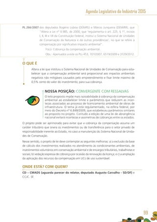 PL 266/2007 dos deputados Rogério Lisboa (DEM/RJ) e Márcio Junqueira (DEM/RR), que
“Altera a Lei nº 9.985, de 2000, que ‘regulamenta o art. 225, § 1º, incisos
I, II, III e VII da Constituição Federal, institui o Sistema Nacional de Unidades
de Conservação da Natureza e dá outras providências’, no que se refere à
compensação por significativo impacto ambiental”.
	 Foco: Cobrança da compensação ambiental.
	 Obs.: Apensados a este os PLs 453, 701/2007, 6519/2009 e 3729/2012.
O QUE É
Altera a lei que instituiu o Sistema Nacional de Unidades de Conservação para esta-
belecer que a compensação ambiental será proporcional aos impactos ambientais
negativos não mitigáveis causados pelo empreendimento e fixar limite máximo de
0,5% cento do valor do investimento, para sua cobrança.
NOSSA POSIÇÃO: CONVERGENTE COM RESSALVAS
O teto proposto impõe mais razoabilidade à cobrança da compensação
ambiental ao estabelecer limite e parâmetros que reduzem as incer-
tezas associadas ao processo de licenciamento ambiental de obras de
infraestrutura. O tema já está regulamentado, na esfera federal, por
meio do Decreto nº 6.848/2009, que estabeleceu parâmetros similares
ao proposto no projeto. Contudo a edição de uma lei de abrangência
nacional evitará incertezas e assimetrias de cobranças entre os estados.
O projeto pode ser aprimorado para evitar que a cobrança da compensação assuma um
caráter tributário que onera os investimentos ou de transferência para o setor privado de
responsabilidade inerente ao Estado, no caso a manutenção do Sistema Nacional de Unida-
des de Conservação.
Nesse sentido, o projeto de lei deve contemplar as seguintes melhorias: a) a exclusão da base
de cálculo dos investimentos realizados no atendimento às condicionantes ambientais, de
investimentos voluntários em conservação ambiental e de encargos tributários, trabalhistas e
sociais; b) vedação expressa de cobrança por ocasião da renovação da licença; e c) a ampliação
da aplicação dos recursos da compensação em UCs de uso sustentável.
ONDE ESTÁ? COM QUEM?
CD – CMADS (aguarda parecer do relator, deputado Augusto Carvalho - SD/DF) e
CCJC. SF.
Agenda Legislativa da Indústria 2015
99
 