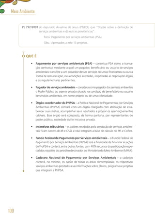 PL 792/2007 do deputado Anselmo de Jesus (PT/RO), que “Dispõe sobre a definição de
serviços ambientais e dá outras providências”.
	 Foco: Pagamento por serviços ambientais (PSA).
	 Obs.: Apensados a este 13 projetos.
O QUE É
•	 Pagamento por serviços ambientais (PSA) – conceitua PSA como a transa-
ção contratual mediante a qual um pagador, beneficiário ou usuário de serviços
ambientais transfere a um provedor desses serviços recursos financeiros ou outra
forma de remuneração, nas condições acertadas, respeitadas as disposições legais
e os regulamentares pertinentes.
•	 Pagador de serviços ambientais – considera como pagador dos serviços ambientais
o Poder Público ou agente privado situado na condição de beneficiário ou usuário
de serviços ambientais, em nome próprio ou de uma coletividade.
•	 Órgão coordenador da PNPSA – a Política Nacional de Pagamentos por Serviços
Ambientais (PNPSA) contará com um órgão colegiado com atribuição de esta-
belecer suas metas, acompanhar seus resultados e propor os aperfeiçoamentos
cabíveis. Esse órgão será composto, de forma paritária, por representantes do
poder público, sociedade civil e iniciativa privada.
•	 Incentivos tributários – os valores recebidos pela prestação de serviços ambien-
tais ficam isentos do IR e CSSL e não integram a base de cálculo do PIS e Cofins.
•	 Fundo Federal de Pagamento por Serviços Ambientais – o Fundo Federal de
Pagamento por Serviços Ambientais (FFPSA) terá a finalidade de financiar as ações
do ProPSA e conterá, entre outras fontes, com 40% recursos da participação espe-
cial dos royalties do petróleo destinados ao Ministério do Meio Ambiente (MMA).
•	 Cadastro Nacional de Pagamento por Serviços Ambientais – o cadastro
conterá, no mínimo, os dados de todas as áreas contempladas, os respectivos
serviços ambientais prestados e as informações sobre planos, programas e projetos
que integram a PNPSA.
Meio Ambiente
100
 
