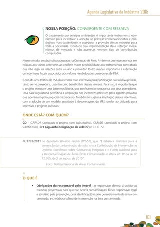 NOSSA POSIÇÃO: CONVERGENTE COM RESSALVA
O pagamento por serviços ambientais é importante instrumento eco-
nômico para incentivar a adoção de práticas conservacionistas e pro-
dutivas mais sustentáveis e assegurar a provisão desses recursos para
toda a sociedade. Contudo sua implementação deve reforçar meca-
nismos de mercado e não acarretar nenhum tipo de contribuição
compulsória.
Nesse sentido, o substitutivo aprovado na Comissão de Meio Ambiente promove avanços em
relação aos textos anteriores ao conferir maior previsibilidade aos instrumentos contratuais
que irão reger as relações entre usuário e provedor. Outro avanço importante é a definição
de incentivos fiscais associados aos valores recebidos por provedores de PSA.
Contudo uma Política de PSA deve conter mais incentivos para participação da iniciativa privada,
tanto como provedora, quanto como beneficiária desses serviços. Para isso, é importante que
o projeto estruture uma base regulatória, que confira maior segurança aos seus operadores.
Essa base regulatória permitiria a ampliação dos incentivos previstos para agentes privados
que operam no polo pagador do processo. Também se sugere a ampliação desses incentivos,
com a adoção de um modelo associado à desonerações do IRPJ, similar ao utilizado para
incentivo a projetos culturais.
ONDE ESTÁ? COM QUEM?
CD – CAPADR (aprovado o projeto com substitutivo), CMADS (aprovado o projeto com
substitutivo), CFT (aguarda designação de relator) e CCJC. SF.
PL 2732/2011 do deputado Arnaldo Jardim (PPS/SP), que “Estabelece diretrizes para a
prevenção da contaminação do solo, cria a Contribuição de Intervenção no
Domínio Econômico sobre Substâncias Perigosas e o Fundo Nacional para
a Descontaminação de Áreas Órfãs Contaminadas e altera art. 8º da Lei nº
12.305, de 2 de agosto de 2010”.
	 Foco: Política Nacional de Áreas Contaminadas.
O QUE É
•	 Obrigações do responsável pelo imóvel – o responsável deverá: a) adotar as
medidas preventivas para que não ocorra contaminação; b) ser responsável legal
e solidário pela prevenção, pela identificação e pelo gerenciamento da área con-
taminada; e c) elaborar plano de intervenção na área contaminada.
Agenda Legislativa da Indústria 2015
101
 