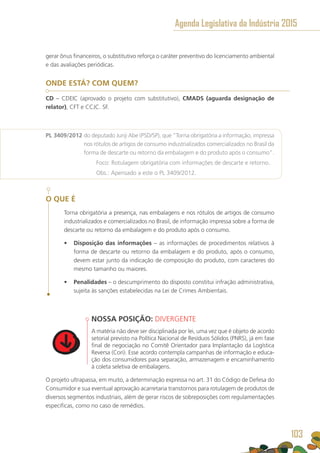 gerar ônus financeiros, o substitutivo reforça o caráter preventivo do licenciamento ambiental
e das avaliações periódicas.
ONDE ESTÁ? COM QUEM?
CD – CDEIC (aprovado o projeto com substitutivo), CMADS (aguarda designação de
relator), CFT e CCJC. SF.
PL 3409/2012 do deputado Junji Abe (PSD/SP), que “Torna obrigatória a informação, impressa
nos rótulos de artigos de consumo industrializados comercializados no Brasil da
forma de descarte ou retorno da embalagem e do produto após o consumo”.
	 Foco: Rotulagem obrigatória com informações de descarte e retorno.
	 Obs.: Apensado a este o PL 3409/2012.
O QUE É
Torna obrigatória a presença, nas embalagens e nos rótulos de artigos de consumo
industrializados e comercializados no Brasil, de informação impressa sobre a forma de
descarte ou retorno da embalagem e do produto após o consumo.
•	 Disposição das informações – as informações de procedimentos relativos à
forma de descarte ou retorno da embalagem e do produto, após o consumo,
devem estar junto da indicação de composição do produto, com caracteres do
mesmo tamanho ou maiores.
•	 Penalidades – o descumprimento do disposto constitui infração administrativa,
sujeita às sanções estabelecidas na Lei de Crimes Ambientais.
NOSSA POSIÇÃO: DIVERGENTE
A matéria não deve ser disciplinada por lei, uma vez que é objeto de acordo
setorial previsto na Política Nacional de Resíduos Sólidos (PNRS), já em fase
final de negociação no Comitê Orientador para Implantação da Logística
Reversa (Cori). Esse acordo contempla campanhas de informação e educa-
ção dos consumidores para separação, armazenagem e encaminhamento
à coleta seletiva de embalagens.
O projeto ultrapassa, em muito, a determinação expressa no art. 31 do Código de Defesa do
Consumidor e sua eventual aprovação acarretaria transtornos para rotulagem de produtos de
diversos segmentos industriais, além de gerar riscos de sobreposições com regulamentações
específicas, como no caso de remédios.
Agenda Legislativa da Indústria 2015
103
 
