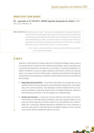 ONDE ESTÁ? COM QUEM?
CD – apensado ao PL 2101/2011: CMADS (aguarda designação de relator), CDEIC,
CFT, CCJC e Plenário. SF.
MSC 245/2012 do Poder Executivo, que “Submete à consideração do Congresso Nacional o
texto do Protocolo de Nagoia sobre Acesso a Recursos Genéticos e Repartição
Justa e Equitativa dos Benefícios Derivados de sua Utilização à Convenção sobre
Diversidade Biológica (CDB), concluído durante a 10ª Reunião da Conferência
das Partes na Convenção, realizada em outubro de 2010 (COP-10), e assinado
pelo Brasil no dia 2 de fevereiro de 2011, em Nova Iorque”.
	 Foco: Acesso a recursos genéticos e repartição dos benefícios associados
ao uso da biodiversidade.
O QUE É
Submete à ratificação do Congresso Nacional o Protocolo de Nagoia sobre acesso a
recursos genéticos e conhecimentos tradicionais associados e sobre a repartição justa
e equitativa dos benefícios derivados de sua utilização. O protocolo estabelece um
regime multilateral no qual as nações signatárias reconhecem o direito de cada país
sobre a sua riqueza natural e dispõe sobre a repartição dos benefícios derivados da
utilização dos recursos genéticos, mediante compensações financeiras e transferência
de tecnologia.
•	 Repartição dos benefícios – os benefícios derivados da utilização dos recursos
genéticos, bem como das aplicações e comercialização subsequentes, serão repar-
tidos com a parte provedora. Essa repartição ocorrerá mediante termos mutua-
mente acordados e cada parte deverá tomar as medidas legislativas, políticas e
administrativas pertinentes a fim de assegurar sua implementação.
•	 Acesso aos recursos – o acesso aos recursos genéticos está sujeito ao consenti-
mento prévio e informado da parte provedora, quer seja o país de origem ou uma
parte que tenha adquirido os direitos sobre os recursos genéticos em conformi-
dade com a convenção. Medidas deverão ser adotadas com vista a assegurar o
consentimento prévio e informado das comunidades indígenas e locais, quando
essas tiverem direito estabelecido sobre os recursos.
Agenda Legislativa da Indústria 2015
105
 