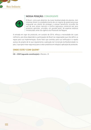 NOSSA POSIÇÃO: CONVERGENTE
O Brasil, como país detentor da maior biodiversidade do planeta, tem
interesse direto no estabelecimento de um regime de governança que
resguarde seu direito de proteger e acessar benefícios oriundos do
uso de seus ativos naturais e confira segurança comercial aos seus
produtos agrícolas, oriundos, em grande parte, de espécies exóticas
introduzidas antes da vigência do Protocolo de Nagoia.
A entrada em vigor do protocolo, em outubro de 2014, reforça a necessidade de o país
ratificá-lo, pois disso dependerá a participação do Brasil nas negociações que irão definir as
regras para sua implementação. Outro fator que contribui para sua ratificação é o rápido
avanço do projeto de lei que regulamenta a aplicação da Convenção da Biodiversidade no
país, o que gera maior segurança para o setor produtivo em relação à aplicação do protocolo.
ONDE ESTÁ? COM QUEM?
CD – CESP (aguarda constituição) e Plenário. SF.
Meio Ambiente
106
 