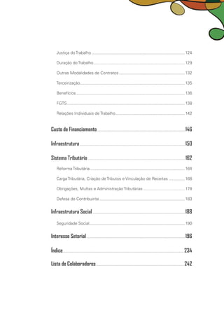 Justiça do Trabalho.................................................................................. 124
Duração do Trabalho................................................................................ 129
Outras Modalidades de Contratos..........................................................132
Terceirização........................................................................................... 135
Benefícios............................................................................................... 136
FGTS....................................................................................................... 138
Relações Individuais de Trabalho.............................................................142
Custo de Financiamento............................................................................. 146
Infraestrutura............................................................................................ 150
Sistema Tributário..................................................................................... 162
Reforma Tributária...................................................................................164
Carga Tributária, Criação de Tributos e Vinculação de Receitas...............168
Obrigações, Multas e Administração Tributárias..................................... 178
Defesa do Contribuinte...........................................................................183
Infraestrutura Social................................................................................. 188
Seguridade Social................................................................................... 190
Interesse Setorial...................................................................................... 196
Índice.......................................................................................................... 234
Lista de Colaboradores............................................................................. 242
 