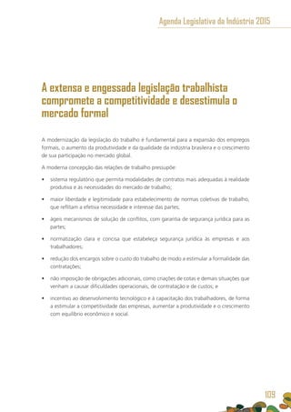 A extensa e engessada legislação trabalhista
compromete a competitividade e desestimula o
mercado formal
A modernização da legislação do trabalho é fundamental para a expansão dos empregos
formais, o aumento da produtividade e da qualidade da indústria brasileira e o crescimento
de sua participação no mercado global.
A moderna concepção das relações de trabalho pressupõe:
•	 sistema regulatório que permita modalidades de contratos mais adequadas à realidade
produtiva e às necessidades do mercado de trabalho;
•	 maior liberdade e legitimidade para estabelecimento de normas coletivas de trabalho,
que reflitam a efetiva necessidade e interesse das partes;
•	 ágeis mecanismos de solução de conflitos, com garantia de segurança jurídica para as
partes;
•	 normatização clara e concisa que estabeleça segurança jurídica às empresas e aos
trabalhadores;
•	 redução dos encargos sobre o custo do trabalho de modo a estimular a formalidade das
contratações;
•	 não imposição de obrigações adicionais, como criações de cotas e demais situações que
venham a causar dificuldades operacionais, de contratação e de custos; e
•	 incentivo ao desenvolvimento tecnológico e à capacitação dos trabalhadores, de forma
a estimular a competitividade das empresas, aumentar a produtividade e o crescimento
com equilíbrio econômico e social.
Agenda Legislativa da Indústria 2015
109
 