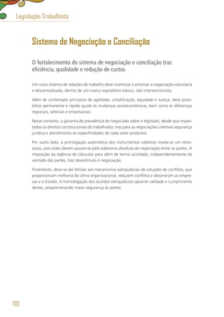 Sistema de Negociação e Conciliação
O fortalecimento do sistema de negociação e conciliação traz
eficiência, qualidade e redução de custos
Um novo sistema de relações de trabalho deve incentivar e priorizar a negociação voluntária
e descentralizada, dentro de um marco regulatório básico, não intervencionista.
Além de contemplar princípios de agilidade, simplificação, equidade e Justiça, deve possi-
bilitar permanente e rápido ajuste às mudanças socioeconômicas, bem como às diferenças
regionais, setoriais e empresariais.
Nesse contexto, a garantia de prevalência do negociado sobre o legislado, desde que respei-
tados os direitos constitucionais do trabalhador, traz para as negociações coletivas segurança
jurídica e atendimento às especificidades de cada setor produtivo.
Por outro lado, a prorrogação automática dos instrumentos coletivos revela-se um retro-
cesso, pois estes devem pautar-se pela soberania absoluta da negociação entre as partes. A
imposição da vigência de cláusulas para além de termo acordado, independentemente da
vontade das partes, traz desestímulo à negociação.
Finalmente, deve-se dar ênfase aos mecanismos extrajudiciais de soluções de conflitos, que
proporcionam melhoria do clima organizacional, reduzem conflitos e desoneram as empre-
sas e o Estado. A homologação dos acordos extrajudiciais garante validade e cumprimento
destes, proporcionando maior segurança às partes.
Legislação Trabalhista
110
 
