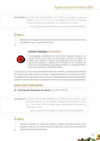 PLS 181/2011 do senador José Pimentel (PT/CE), que “Altera a Consolidação das Leis do
Trabalho – CLT, a fim de permitir a prorrogação de acordo ou convenção
coletiva enquanto não for celebrado novo instrumento normativo”.
	 Foco: Prorrogação automática de acordo ou convenção coletiva de trabalho.
O QUE É
Estabelece a prorrogação automática do acordo ou convenção coletiva enquanto não
for celebrado novo instrumento normativo.
NOSSA POSIÇÃO: DIVERGENTE
A prorrogação automática dos instrumentos coletivos revela-se um
retrocesso para os acordos e as convenções coletivas que devem se
pautar pela soberania absoluta da negociação entre as partes. O
mecanismo proposto é especialmente arriscado em um ambiente de
dinamismo contemporâneo que poderá engessar as tomadas de deci-
sões dos empresários e dos trabalhadores.
Essa conjuntura torna a tomada de decisões ainda mais complexa, e a imposição de sobrevida
de cláusulas para além de termo acordado, independentemente da anuência das partes,
traz desestímulo à negociação, motivo pelo qual a obrigatoriedade da adoção desse tipo de
medida tornaria desinteressante o importante mecanismo de tomada conjunta de decisões.
ONDE ESTÁ? COM QUEM?
SF – CAE (aguarda designação de relator), CCJ, CDH e CAS. CD.
PLS 296/2011 do senador Vital do Rêgo (PMDB/PB), que “Altera os §§ 1º e 2º do art. 616
da Consolidação das Leis do Trabalho, aprovada pelo Decreto-lei nº 5.452,
de 1º de maio de 1943, para dispor sobre a prestação de informações na
negociação coletiva”.
	 Foco: Prestação de informações em negociação coletiva de trabalho.
O QUE É
Obriga as empresas em negociação coletiva a prestar informações quanto à sua
situação econômica e financeira no prazo de sete dias, a contar da formalização do
pedido pelo sindicato profissional.
Agenda Legislativa da Indústria 2015
111
 