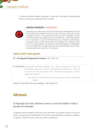 O sindicato solicitante deverá resguardar o sigilo das informações fornecidas pela
empresa, ainda que a negociação seja frustrada.
NOSSA POSIÇÃO: DIVERGENTE
Os sindicatos profissionais não foram criados para desempenhar função
fiscalizadora da atividade econômica das empresas, tampouco da sua
situação financeira. As empresas brasileiras já são obrigadas a exibir
tais informações aos órgãos públicos competentes, sendo desnecessá-
rio e inaceitável o seu encaminhamento aos sindicatos profissionais.
O projeto gera um desvirtuamento da finalidade dos sindicatos, bem
como um desequilíbrio nas relações entre empregados e empregado-
res, principalmente considerando que não há penalidade para a hipó-
tese de quebra do sigilo das informações. 
ONDE ESTÁ? COM QUEM?
SF – CCJ (aguarda designação de relator), CAE e CAS. CD.
PL 4193/2012 do deputado Irajá Abreu (PSD/TO), que “Altera a redação do art. 611 da
Consolidação das Leis do Trabalho, aprovado pelo Decreto-lei nº 5452, de
1º de maio de 1943, para dispor sobre a eficácia das convenções e acordos
coletivos de trabalho”.
	 Foco: Reconhecimento pleno às convenções e aos acordos coletivos de
trabalho.
PROJETO CONSTANTE DA PAUTA MÍNIMA. VIDE PÁGINA 41.
Adicionais
A imposição de novos adicionais onera o custo do trabalho e inibe a
geração de empregos
A legislação deve privilegiar instrumentos que estimulem as empresas a reduzir os riscos à
saúde e à segurança dos trabalhadores. Isso interessa ao trabalhador, à empresa e, também,
ao governo, que terá menos custos com saúde e previdência.
Legislação Trabalhista
112
 