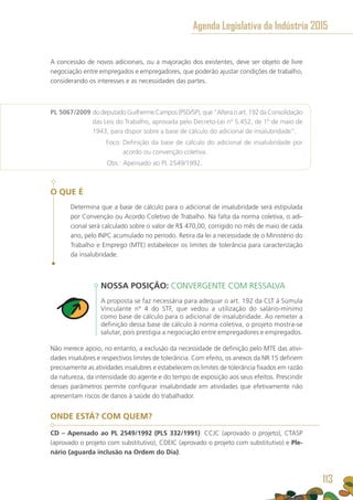 A concessão de novos adicionais, ou a majoração dos existentes, deve ser objeto de livre
negociação entre empregados e empregadores, que poderão ajustar condições de trabalho,
considerando os interesses e as necessidades das partes.
PL 5067/2009 do deputado Guilherme Campos (PSD/SP), que “Altera o art. 192 da Consolidação
das Leis do Trabalho, aprovada pelo Decreto-Lei nº 5.452, de 1º de maio de
1943, para dispor sobre a base de cálculo do adicional de insalubridade”.
	 Foco: Definição da base de cálculo do adicional de insalubridade por
acordo ou convenção coletiva.
	 Obs.: Apensado ao PL 2549/1992.
O QUE É
Determina que a base de cálculo para o adicional de insalubridade será estipulada
por Convenção ou Acordo Coletivo de Trabalho. Na falta da norma coletiva, o adi-
cional será calculado sobre o valor de R$ 470,00, corrigido no mês de maio de cada
ano, pelo INPC acumulado no período. Retira da lei a necessidade de o Ministério do
Trabalho e Emprego (MTE) estabelecer os limites de tolerância para caracterização
da insalubridade.
NOSSA POSIÇÃO: CONVERGENTE COM RESSALVA
A proposta se faz necessária para adequar o art. 192 da CLT à Súmula
Vinculante nº 4 do STF, que vedou a utilização do salário-mínimo
como base de cálculo para o adicional de insalubridade. Ao remeter a
definição dessa base de cálculo à norma coletiva, o projeto mostra-se
salutar, pois prestigia a negociação entre empregadores e empregados.
Não merece apoio, no entanto, a exclusão da necessidade de definição pelo MTE das ativi-
dades insalubres e respectivos limites de tolerância. Com efeito, os anexos da NR 15 definem
precisamente as atividades insalubres e estabelecem os limites de tolerância fixados em razão
da natureza, da intensidade do agente e do tempo de exposição aos seus efeitos. Prescindir
desses parâmetros permite configurar insalubridade em atividades que efetivamente não
apresentam riscos de danos à saúde do trabalhador.
ONDE ESTÁ? COM QUEM?
CD – Apensado ao PL 2549/1992 (PLS 332/1991): CCJC (aprovado o projeto), CTASP
(aprovado o projeto com substitutivo), CDEIC (aprovado o projeto com substitutivo) e Ple-
nário (aguarda inclusão na Ordem do Dia).
Agenda Legislativa da Indústria 2015
113
 