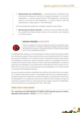 •	 Representação dos trabalhadores – a representação dos trabalhadores será
constituída nas empresas de acordo com a seguinte proporção: a) com até 50
trabalhadores – um diretor sindical; b) de 50 a 100 trabalhadores – dois diretores
sindicais; c) com mais de 100 trabalhadores – um diretor sindical a cada 200
trabalhadores ou fração superior a 100 trabalhadores.
Os limites estabelecidos poderão ser ampliados mediante acordo coletivo.
•	 Remuneração do diretor afastado – os diretores sindicais afastados do traba-
lho, a pedido da entidade sindical, serão por ela remunerados, salvo o disposto
em contrato coletivo.
NOSSA POSIÇÃO: DIVERGENTE
Embora a fixação do número de dirigentes sindicais seja matéria nitida-
mente estatutária e a entidade sindical possa eleger quantos membros
de diretoria lhe convier, é necessário delimitar o número máximo deles
para fins de estabilidade provisória.
A estabilidade deve abranger o número de dirigentes sindicais suficiente para a efetiva defesa
dos interesses da categoria. Não se pode admitir que uma empresa tenha até 87 emprega-
dos estáveis (81 dirigentes e seis conselheiros fiscais). Tal garantia restringe o poder diretivo
do empregador de organizar o quadro de pessoal conforme as necessidades estruturais e
econômicas da empresa, sendo, portanto, inviável a extensão da estabilidade a uma quantia
significativa de trabalhadores. Esse entendimento é reforçado pelo Tribunal Superior do Tra-
balho (TST), que não admite a extensão da garantia de estabilidade a um número ilimitado
ou exorbitante de empregados dirigentes.
No que diz respeito a estender a estabilidade aos membros do conselho fiscal e seus suplen-
tes, a medida é ainda menos razoável. A estabilidade sindical tem por finalidade proteger a
atuação dos dirigentes na defesa dos interesses da categoria, o que pode gerar conflito com
os empregadores. Já a atuação dos membros do conselho fiscal do sindicato restringe-se à
fiscalização da gestão financeira, motivo pelo qual não se aplica a garantia de estabilidade.
Esse é o entendimento consolidado pelo TST (OJ nº 365, SDI-I).
ONDE ESTÁ? COM QUEM?
CD – apensado ao PL 6706/2009 (PLS 177/2007): CTASP (aguarda parecer do relator,
deputado Laércio Oliveira - SD/SE), CFT, CCJC e Plenário. SF.
Agenda Legislativa da Indústria 2015
115
 
