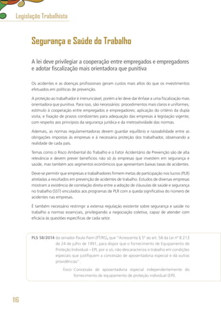 Segurança e Saúde do Trabalho
A lei deve privilegiar a cooperação entre empregados e empregadores
e adotar fiscalização mais orientadora que punitiva
Os acidentes e as doenças profissionais geram custos mais altos do que os investimentos
efetuados em políticas de prevenção.
A proteção ao trabalhador é irrenunciável, porém a lei deve dar ênfase a uma fiscalização mais
orientadora que punitiva. Para isso, são necessários: procedimentos mais claros e uniformes;
estímulo à cooperação entre empregados e empregadores; aplicação do critério da dupla
visita; e fixação de prazos condizentes para adequação das empresas à legislação vigente;
com respeito aos princípios da segurança jurídica e da irretroatividade das normas.
Ademais, as normas regulamentadoras devem guardar equilíbrio e razoabilidade entre as
obrigações impostas às empresas e à necessária proteção dos trabalhador, observando a
realidade de cada país.
Temas como o Risco Ambiental do Trabalho e o Fator Acidentário de Prevenção são de alta
relevância e devem prever benefícios não só às empresas que investem em segurança e
saúde, mas também aos segmentos econômicos que apresentam baixas taxas de acidentes.
Deve-se permitir que empresas e trabalhadores firmem metas de participação nos lucros (PLR)
atreladas a resultados em prevenção de acidentes de trabalho. Estudos de diversas empresas
mostram a existência de correlação direta entre a adoção de cláusulas de saúde e segurança
no trabalho (SST) vinculados aos programas de PLR com a queda significativa do número de
acidentes nas empresas.
É também necessário restringir a extensa regulação existente sobre segurança e saúde no
trabalho a normas essenciais, privilegiando a negociação coletiva, capaz de atender com
eficácia às questões específicas de cada setor.
PLS 58/2014 do senador Paulo Paim (PT/RS), que “Acrescenta § 5º ao art. 58 da Lei nº 8.213
de 24 de julho de 1991, para dispor que o fornecimento de Equipamento de
Proteção Individual – EPI, por si só, não descaracteriza o trabalho em condições
especiais que justifiquem a concessão de aposentadoria especial e dá outras
providências”.
	 Foco: Concessão de aposentadoria especial independentemente do
fornecimento de equipamento de proteção individual (EPI).
Legislação Trabalhista
116
 