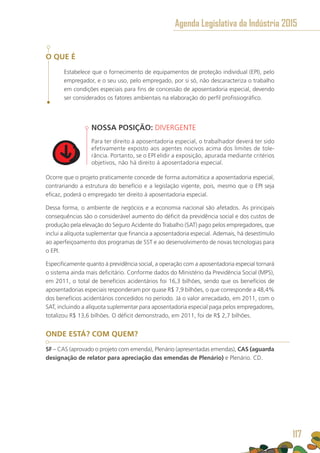 O QUE É
Estabelece que o fornecimento de equipamentos de proteção individual (EPI), pelo
empregador, e o seu uso, pelo empregado, por si só, não descaracteriza o trabalho
em condições especiais para fins de concessão de aposentadoria especial, devendo
ser considerados os fatores ambientais na elaboração do perfil profissiográfico.
NOSSA POSIÇÃO: DIVERGENTE
Para ter direito à aposentadoria especial, o trabalhador deverá ter sido
efetivamente exposto aos agentes nocivos acima dos limites de tole-
rância. Portanto, se o EPI elidir a exposição, apurada mediante critérios
objetivos, não há direito à aposentadoria especial.
Ocorre que o projeto praticamente concede de forma automática a aposentadoria especial,
contrariando a estrutura do benefício e a legislação vigente, pois, mesmo que o EPI seja
eficaz, poderá o empregado ter direito à aposentadoria especial.
Dessa forma, o ambiente de negócios e a economia nacional são afetados. As principais
consequências são o considerável aumento do déficit da previdência social e dos custos de
produção pela elevação do Seguro Acidente do Trabalho (SAT) pago pelos empregadores, que
inclui a alíquota suplementar que financia a aposentadoria especial. Ademais, há desestímulo
ao aperfeiçoamento dos programas de SST e ao desenvolvimento de novas tecnologias para
o EPI.
Especificamente quanto à previdência social, a operação com a aposentadoria especial tornará
o sistema ainda mais deficitário. Conforme dados do Ministério da Previdência Social (MPS),
em 2011, o total de benefícios acidentários foi 16,3 bilhões, sendo que os benefícios de
aposentadorias especiais responderam por quase R$ 7,9 bilhões, o que corresponde a 48,4%
dos benefícios acidentários concedidos no período. Já o valor arrecadado, em 2011, com o
SAT, incluindo a alíquota suplementar para aposentadoria especial paga pelos empregadores,
totalizou R$ 13,6 bilhões. O déficit demonstrado, em 2011, foi de R$ 2,7 bilhões.
ONDE ESTÁ? COM QUEM?
SF – CAS (aprovado o projeto com emenda), Plenário (apresentadas emendas), CAS (aguarda
designação de relator para apreciação das emendas de Plenário) e Plenário. CD.
Agenda Legislativa da Indústria 2015
117
 