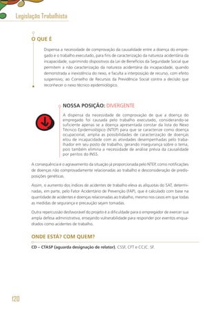 O QUE É
Dispensa a necessidade de comprovação da causalidade entre a doença do empre-
gado e o trabalho executado, para fins de caracterização da natureza acidentária da
incapacidade, suprimindo dispositivos da Lei de Benefícios da Seguridade Social que
permitem a não caracterização da natureza acidentária da incapacidade, quando
demonstrada a inexistência do nexo, e faculta a interposição de recurso, com efeito
suspensivo, ao Conselho de Recursos da Previdência Social contra a decisão que
reconhecer o nexo técnico epidemiológico.
NOSSA POSIÇÃO: DIVERGENTE
A dispensa da necessidade de comprovação de que a doença do
empregado foi causada pelo trabalho executado, considerando-se
suficiente apenas se a doença apresentada constar da lista do Nexo
Técnico Epidemiológico (NTEP) para que se caracterize como doença
ocupacional, amplia as possibilidades de caracterização de doenças
e/ou de incapacidade com as atividades desempenhadas pelo traba-
lhador em seu posto de trabalho, gerando insegurança sobre o tema,
pois também elimina a necessidade de análise prévia da causalidade
por peritos do INSS.
A consequência é o agravamento da situação já proporcionada pelo NTEP, como notificações
de doenças não comprovadamente relacionadas ao trabalho e desconsideração de predis-
posições genéticas.
Assim, o aumento dos índices de acidentes de trabalho eleva as alíquotas do SAT, determi-
nadas, em parte, pelo Fator Acidentário de Prevenção (FAP), que é calculado com base na
quantidade de acidentes e doenças relacionadas ao trabalho, mesmo nos casos em que todas
as medidas de segurança e precaução sejam tomadas.
Outra repercussão desfavorável do projeto é a dificuldade para o empregador de exercer sua
ampla defesa administrativa, ensejando vulnerabilidade para responder por eventos enqua-
drados como acidentes de trabalho.
ONDE ESTÁ? COM QUEM?
CD – CTASP (aguarda designação de relator), CSSF, CFT e CCJC. SF.
Legislação Trabalhista
120
 