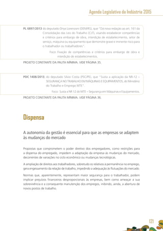 PL 6897/2013 do deputado Onyx Lorenzoni (DEM/RS), que “Dá nova redação ao art. 161 da
Consolidação das Leis do Trabalho (CLT), visando estabelecer competências
e critérios para embargo de obra, interdição de estabelecimento, setor de
serviço, máquina ou equipamento que demonstre grave e iminente risco para
o trabalhador ou trabalhadores”.
	 Foco: Fixação de competências e critérios para embargo de obra e
interdição de estabelecimentos.
PROJETO CONSTANTE DA PAUTA MÍNIMA. VIDE PÁGINA 35.
PDC 1408/2013, do deputado Silvio Costa (PSC/PE), que “Susta a aplicação da NR-12 –
SEGURANÇA NO TRABALHO EM MÁQUINAS E EQUIPAMENTOS, do Ministério
do Trabalho e Emprego MTE”.
	 Foco: Susta a NR 12 do MTE – Segurança em Máquinas e Equipamentos.
PROJETO CONSTANTE DA PAUTA MÍNIMA. VIDE PÁGINA 36.
Dispensa
A autonomia da gestão é essencial para que as empresas se adaptem
às mudanças do mercado
Propostas que comprometem o poder diretivo dos empregadores, como restrições para
a dispensa do empregado, impedem a adaptação da empresa às mudanças do mercado,
decorrentes de variações no ciclo econômico ou mudanças tecnológicas.
A ampliação de direitos aos trabalhadores, sobretudo os relativos à permanência no emprego,
gera engessamento da relação de trabalho, impedindo a adequação às flutuações do mercado.
Normas que, aparentemente, representam maior segurança para o trabalhador, podem
implicar prejuízos financeiros desproporcionais às empresas, bem como ameaçar a sua
sobrevivência e a consequente manutenção dos empregos, inibindo, ainda, a abertura de
novos postos de trabalho.
Agenda Legislativa da Indústria 2015
121
 