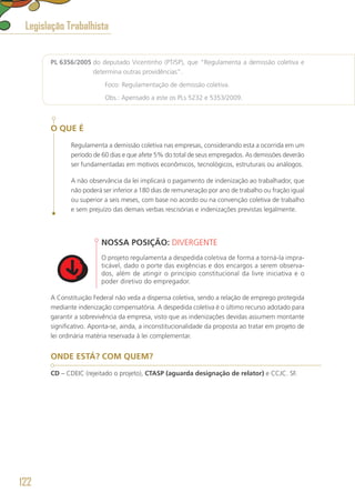PL 6356/2005 do deputado Vicentinho (PT/SP), que “Regulamenta a demissão coletiva e
determina outras providências”.
	 Foco: Regulamentação de demissão coletiva.
	 Obs.: Apensado a este os PLs 5232 e 5353/2009.
O QUE É
Regulamenta a demissão coletiva nas empresas, considerando esta a ocorrida em um
período de 60 dias e que afete 5% do total de seus empregados. As demissões deverão
ser fundamentadas em motivos econômicos, tecnológicos, estruturais ou análogos.
A não observância da lei implicará o pagamento de indenização ao trabalhador, que
não poderá ser inferior a 180 dias de remuneração por ano de trabalho ou fração igual
ou superior a seis meses, com base no acordo ou na convenção coletiva de trabalho
e sem prejuízo das demais verbas rescisórias e indenizações previstas legalmente.
NOSSA POSIÇÃO: DIVERGENTE
O projeto regulamenta a despedida coletiva de forma a torná-la impra-
ticável, dado o porte das exigências e dos encargos a serem observa-
dos, além de atingir o princípio constitucional da livre iniciativa e o
poder diretivo do empregador.
A Constituição Federal não veda a dispensa coletiva, sendo a relação de emprego protegida
mediante indenização compensatória. A despedida coletiva é o último recurso adotado para
garantir a sobrevivência da empresa, visto que as indenizações devidas assumem montante
significativo. Aponta-se, ainda, a inconstitucionalidade da proposta ao tratar em projeto de
lei ordinária matéria reservada à lei complementar.
ONDE ESTÁ? COM QUEM?
CD – CDEIC (rejeitado o projeto), CTASP (aguarda designação de relator) e CCJC. SF.
Legislação Trabalhista
122
 