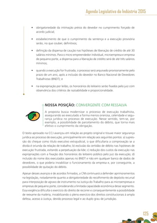 •	 obrigatoriedade da intimação prévia do devedor no cumprimento forçado de
acordo judicial;
•	 estabelecimento de que o cumprimento da sentença e a execução provisória
serão, no que couber, definitivos;
•	 definição da dispensa de caução nas hipóteses de liberação de crédito de até 30
salários mínimos. Para o micro empreendedor individual, microempresa e empresa
de pequeno porte, a dispensa para a liberação de crédito será de até três salários
mínimos;
•	 quando a execução for frustrada, o processo será arquivado provisoriamente pelo
prazo de um ano, após a inclusão do devedor no Banco Nacional de Devedores
Trabalhistas (BNDT); e
•	 na expropriação por leilão, os honorários do leiloeiro serão fixados pelo juiz com
observância dos critérios de razoabilidade e proporcionalidade.
NOSSA POSIÇÃO: CONVERGENTE COM RESSALVA
A proposta busca modernizar o processo de execução trabalhista,
assegurando ao executado a forma menos onerosa, celeridade e segu-
rança jurídica no processo de execução. Nesse sentido, tem-se, por
exemplo, a possibilidade de parcelamento do débito, que torna mais
efetivo o cumprimento da obrigação.
O texto aprovado na CCJ avançou em relação ao projeto original e trouxe maior segurança
jurídica ao processo de execução, principalmente em relação aos seguintes pontos: a) supres-
são do cheque como título executivo extrajudicial, o que dificultaria a comprovação se a
dívida é oriunda da relação de trabalho; b) exclusão da certidão de débito nas hipóteses de
execução frustrada, evitando a perpetuação da lide; c) redução dos custos da execução nas
expropriações com a fixação dos honorários do leiloeiro público pelo juiz da execução; d)
inclusão do nome dos executados apenas no BNDT e não em qualquer banco de dados de
devedores, o que poderia inviabilizar o funcionamento da empresa e, por conseguinte, a
possibilidade de quitação do débito.
Apesar desses avanços e de acordos firmados, a CNI continuará a defender aprimoramentos
na legislação, notadamente quanto a obrigatoriedade do recolhimento de depósito recursal
para interposição de agravo de instrumento na Justiça do Trabalho para as microempresas e
empresas de pequeno porte, considerando a limitada capacidade econômica desse segmento.
Essa exigência dificulta o exercício do direito de recorrer e consequentemente a possibilidade
de reexame da matéria, inviabilizando o pleno exercício dos direitos constitucionais à ampla
defesa, acesso à Justiça, devido processo legal e ao duplo grau de jurisdição.
Agenda Legislativa da Indústria 2015
125
 