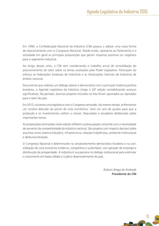 Em 1996, a Confederação Nacional da Indústria (CNI) passou a adotar uma nova forma
de relacionamento com o Congresso Nacional. Desde então, apresenta ao Parlamento e à
sociedade em geral as principais proposições que geram impactos positivos ou negativos
para o segmento industrial.
Ao longo desses anos, a CNI vem coordenando o trabalho anual de consolidação do
posicionamento do setor sobre os temas analisados pelo Poder Legislativo. Participam do
esforço as Federações Estaduais de Indústrias e as Associações Setoriais de Indústrias de
âmbito nacional.
Documento que viabiliza um diálogo aberto e democrático com a principal instância política
brasileira, a Agenda Legislativa da Indústria chega à 20ª edição contabilizando avanços
significativos. No período, diversos projetos incluídos na lista foram aprovados ou rejeitados
para o bem do país.
Em 2015, iniciamos uma legislatura com o Congresso renovado. Ao mesmo tempo, enfrentamos
um cenário delicado do ponto de vista econômico. Será um ano de ajustes para que a
produção e os investimentos voltem a crescer. Deputados e senadores deliberarão sobre
importantes temas.
As proposições priorizadas nesta edição refletem a preocupação crescente com a necessidade
de aumento da competitividade da indústria nacional. São projetos com impacto decisivo sobre
assuntos como sistema tributário, infraestrutura, relações trabalhistas, ambiente institucional
e desburocratização.
O Congresso Nacional é determinante no amadurecimento democrático brasileiro e na con-
solidação de uma economia moderna, competitiva e sustentável, com geração de emprego e
distribuição da prosperidade. A indústria é sua parceira no diálogo institucional para estimular
o crescimento em bases sólidas e o pleno desenvolvimento do país. 	
Robson Braga de Andrade
Presidente da CNI
11
Agenda Legislativa da Indústria 2015
11
 