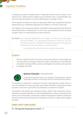 A redução da jornada de trabalho deve ser negociada livremente entre as partes. Se for
imposta por lei, implicará efeitos negativos para o emprego e para a competitividade, pois
onera os custos da produção e aumenta o desemprego e o emprego informal.
Outros aspectos que devem ser objeto de negociação coletiva são a regulação do tempo de
deslocamento que o trabalhador despende até o trabalho e o intervalo intrajornada.
Com relação a micro e pequenas empresas, o período de compensação de jornada de horário
extraordinário deve ser ampliado para um ano e meio, para possibilitar que essas empresas
consigam realizar as compensações de jornada necessárias.
PLS 8/2014, do senador Blairo Maggi (PR/MT), que “Modifica o § 3º do art. 71 da Consolidação
das Leis do Trabalho - CLT - aprovada pelo Decreto-Lei nº 5.452, de 1º de maio
de 1943, para permitir a redução do intervalo para descanso e alimentação do
empregado, por meio de acordo ou convenção coletiva”.
	 Foco: Redução do limite mínimo para o intervalo intrajornada.
O QUE É
Permite a redução do limite mínimo de uma hora para repouso ou alimentação, por
meio de acordo ou convenção coletiva de trabalho, amparada por ato do Ministério
do Trabalho e Emprego (MTE), quando os empregados não estiverem sob regime de
prorrogação de horário.
NOSSA POSIÇÃO: CONVERGENTE
A redução do período mínimo do intervalo intrajornada por meio de
negociação coletiva e autorização do MTE trará benefícios às partes.
Os sindicatos, ao negociarem a redução do intervalo intrajornada para período inferior a
uma hora, defendem o interesse da classe representada, facilitando a organização do setor
produtivo e diminuindo a permanência do trabalhador no ambiente de trabalho.
A transferência da questão para negociação coletiva confere maior autonomia às partes,
cabendo aos sindicatos defenderem ou não a possibilidade de se instaurar a redução do inter-
valo em seu local de trabalho, preservando a saúde do empregado ao respeitar a redução do
intervalo intrajornada somente quando o empregado não estiver em regime de prorrogação
de horário.
ONDE ESTÁ? COM QUEM?
SF - CAS (aguarda designação de relator). CD.
Legislação Trabalhista
130
 