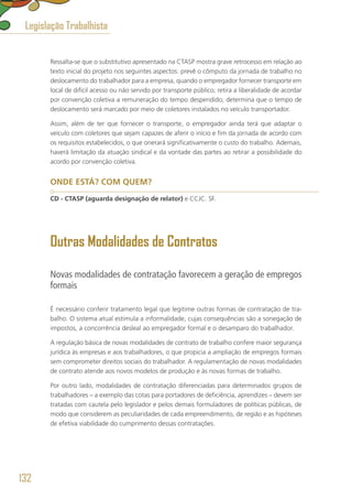 Ressalta-se que o substitutivo apresentado na CTASP mostra grave retrocesso em relação ao
texto inicial do projeto nos seguintes aspectos: prevê o cômputo da jornada de trabalho no
deslocamento do trabalhador para a empresa, quando o empregador fornecer transporte em
local de difícil acesso ou não servido por transporte público; retira a liberalidade de acordar
por convenção coletiva a remuneração do tempo despendido; determina que o tempo de
deslocamento será marcado por meio de coletores instalados no veículo transportador.
Assim, além de ter que fornecer o transporte, o empregador ainda terá que adaptar o
veículo com coletores que sejam capazes de aferir o início e fim da jornada de acordo com
os requisitos estabelecidos, o que onerará significativamente o custo do trabalho. Ademais,
haverá limitação da atuação sindical e da vontade das partes ao retirar a possibilidade do
acordo por convenção coletiva.
ONDE ESTÁ? COM QUEM?
CD - CTASP (aguarda designação de relator) e CCJC. SF.
Outras Modalidades de Contratos
Novas modalidades de contratação favorecem a geração de empregos
formais
É necessário conferir tratamento legal que legitime outras formas de contratação de tra-
balho. O sistema atual estimula a informalidade, cujas consequências são a sonegação de
impostos, a concorrência desleal ao empregador formal e o desamparo do trabalhador.
A regulação básica de novas modalidades de contrato de trabalho confere maior segurança
jurídica às empresas e aos trabalhadores, o que propicia a ampliação de empregos formais
sem comprometer direitos sociais do trabalhador. A regulamentação de novas modalidades
de contrato atende aos novos modelos de produção e às novas formas de trabalho.
Por outro lado, modalidades de contratação diferenciadas para determinados grupos de
trabalhadores – a exemplo das cotas para portadores de deficiência, aprendizes – devem ser
tratadas com cautela pelo legislador e pelos demais formuladores de políticas públicas, de
modo que considerem as peculiaridades de cada empreendimento, de região e as hipóteses
de efetiva viabilidade do cumprimento dessas contratações.
Legislação Trabalhista
132
 