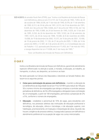 SCD 4/2015 do senador Paulo Paim (PT/RS), que “Institui a Lei Brasileira da Inclusão da Pessoa
com Deficiência; altera as Leis nºs 4.737, de 15 de julho de 1965, 7.853, de 24
de outubro de 1989, 8.036, de 11 de maio de 1990, 8.078, de 11 de setembro
de 1990, 8.213, de 24 de julho de 1991, 8.313, de 23 de dezembro de 1991,
8.429, de 2 de junho de 1992, 8.666, de 21 de junho de 1993, 8.742, de 7 de
dezembro de 1993, 8.989, de 24 de fevereiro de 1995, 9.029, de 13 de abril
de 1995, 9.250, de 26 de dezembro de 1995, 9.503, de 23 de setembro de
1997, 9.615, de 24 de março de 1998, 10.048, de 8 de novembro de 2000,
10.098, de 19 de dezembro de 2000, 10.257, de 10 de julho de 2001, 10.406,
de 10 de janeiro de 2002, 11.126, de 27 de junho de 2005, 11.904, de 14 de
janeiro de 2009, e 12.587, de 3 de janeiro de 2012, e a Consolidação das Leis
do Trabalho – CLT, aprovada pelo Decreto-Lei nº 5.452, de 1º de maio de 1943;
e revoga dispositivo da Lei nº 9.008, de 21 de março de 1995.”
	 Foco: Lei Brasileira da Inclusão da Pessoa com Deficiência.
O QUE É
Institui a Lei Brasileira da Inclusão da Pessoa com Deficiência, garantindo atendimento
especial e diferenciado na atenção à saúde, à moradia, à educação, ao trabalho, ao
transporte, à cultura, aos desportos, ao turismo e ao lazer.
No texto aprovado na Câmara dos Deputados e devolvido ao Senado Federal, des-
tacam-se os seguintes pontos:
•	 Cotas para contratação de pessoa com deficiência – mantém a alteração da
Lei de Benefícios da Seguridade Social (Lei nº 8.213/1991) para reduzir de 100 para
50 o número mínimo de empregados que obriga a empresa a contratar pessoas
portadoras de deficiência; de 50 a 99 empregados a obrigação é para contratação
de um empregado; a partir de 100 empregados, permanece a proporção de 2%
a 5%, conforme o número de empregados.
•	 Educação – estabelece o percentual de 10% de vagas, para estudantes com
deficiência, nos processos seletivos das instituições de educação profissional e
tecnológica, de educação, ciência e tecnologia, e de educação superior, com
habilitação, prioritariamente, em tradução e interpretação de Libras. Quando não
houver a exigência de processo seletivo, é assegurado à pessoa com deficiência o
atendimento preferencial na ocupação de vagas nos cursos mencionados.
Agenda Legislativa da Indústria 2015
133
 
