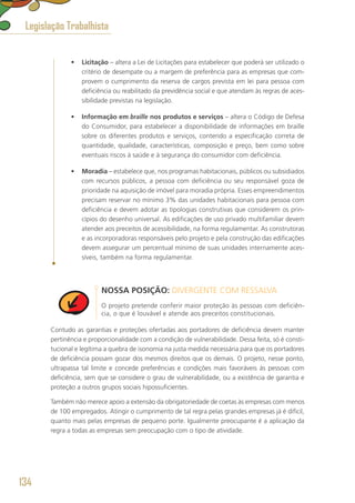 •	 Licitação – altera a Lei de Licitações para estabelecer que poderá ser utilizado o
critério de desempate ou a margem de preferência para as empresas que com-
provem o cumprimento da reserva de cargos prevista em lei para pessoa com
deficiência ou reabilitado da previdência social e que atendam às regras de aces-
sibilidade previstas na legislação.
•	 Informação em braille nos produtos e serviços – altera o Código de Defesa
do Consumidor, para estabelecer a disponibilidade de informações em braille
sobre os diferentes produtos e serviços, contendo a especificação correta de
quantidade, qualidade, características, composição e preço, bem como sobre
eventuais riscos à saúde e à segurança do consumidor com deficiência.
•	 Moradia – estabelece que, nos programas habitacionais, públicos ou subsidiados
com recursos públicos, a pessoa com deficiência ou seu responsável goza de
prioridade na aquisição de imóvel para moradia própria. Esses empreendimentos
precisam reservar no mínimo 3% das unidades habitacionais para pessoa com
deficiência e devem adotar as tipologias construtivas que considerem os prin-
cípios do desenho universal. As edificações de uso privado multifamiliar devem
atender aos preceitos de acessibilidade, na forma regulamentar. As construtoras
e as incorporadoras responsáveis pelo projeto e pela construção das edificações
devem assegurar um percentual mínimo de suas unidades internamente aces-
síveis, também na forma regulamentar.
NOSSA POSIÇÃO: DIVERGENTE COM RESSALVA
O projeto pretende conferir maior proteção às pessoas com deficiên-
cia, o que é louvável e atende aos preceitos constitucionais.
Contudo as garantias e proteções ofertadas aos portadores de deficiência devem manter
pertinência e proporcionalidade com a condição de vulnerabilidade. Dessa feita, só é consti-
tucional e legítima a quebra de isonomia na justa medida necessária para que os portadores
de deficiência possam gozar dos mesmos direitos que os demais. O projeto, nesse ponto,
ultrapassa tal limite e concede preferências e condições mais favoráveis às pessoas com
deficiência, sem que se considere o grau de vulnerabilidade, ou a existência de garantia e
proteção a outros grupos sociais hipossuficientes.
Também não merece apoio a extensão da obrigatoriedade de coetas às empresas com menos
de 100 empregados. Atingir o cumprimento de tal regra pelas grandes empresas já é difícil,
quanto mais pelas empresas de pequeno porte. Igualmente preocupante é a aplicação da
regra a todas as empresas sem preocupação com o tipo de atividade.
Legislação Trabalhista
134
 