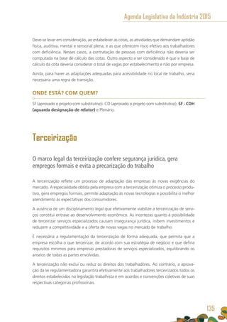 Deve-se levar em consideração, ao estabelecer as cotas, as atividades que demandam aptidão
física, auditiva, mental e sensorial plena, e as que oferecem risco efetivo aos trabalhadores
com deficiência. Nesses casos, a contratação de pessoas com deficiência não deveria ser
computada na base de cálculo das cotas. Outro aspecto a ser considerado é que a base de
cálculo da cota deveria considerar o total de vagas por estabelecimento e não por empresa.
Ainda, para haver as adaptações adequadas para acessibilidade no local de trabalho, seria
necessária uma regra de transição.
ONDE ESTÁ? COM QUEM?
SF (aprovado o projeto com substitutivo). CD (aprovado o projeto com substitutivo). SF - CDH
(aguarda designação de relator) e Plenário.
Terceirização
O marco legal da terceirização confere segurança jurídica, gera
empregos formais e evita a precarização do trabalho
A terceirização reflete um processo de adaptação das empresas às novas exigências do
mercado. A especialidade obtida pela empresa com a terceirização otimiza o processo produ-
tivo, gera empregos formais, permite adaptação às novas tecnologias e possibilita o melhor
atendimento às expectativas dos consumidores.
A ausência de um disciplinamento legal que efetivamente viabilize a terceirização de servi-
ços constitui entrave ao desenvolvimento econômico. As incertezas quanto à possibilidade
de terceirizar serviços especializados causam insegurança jurídica, inibem investimentos e
reduzem a competitividade e a oferta de novas vagas no mercado de trabalho.
É necessária a regulamentação da terceirização de forma adequada, que permita que a
empresa escolha o que terceirizar, de acordo com sua estratégia de negócio e que defina
requisitos mínimos para empresas prestadoras de serviços especializados, equilibrando os
anseios de todas as partes envolvidas.
A terceirização não exclui ou reduz os direitos dos trabalhadores. Ao contrário, a aprova-
ção da lei regulamentadora garantirá efetivamente aos trabalhadores terceirizados todos os
direitos estabelecidos na legislação trabalhista e em acordos e convenções coletivas de suas
respectivas categorias profissionais.
Agenda Legislativa da Indústria 2015
135
 
