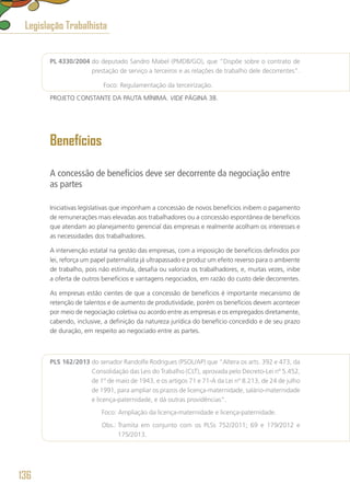 PL 4330/2004 do deputado Sandro Mabel (PMDB/GO), que “Dispõe sobre o contrato de
prestação de serviço a terceiros e as relações de trabalho dele decorrentes”.
	 Foco: Regulamentação da terceirização.
PROJETO CONSTANTE DA PAUTA MÍNIMA. VIDE PÁGINA 38.
Benefícios
A concessão de benefícios deve ser decorrente da negociação entre
as partes
Iniciativas legislativas que imponham a concessão de novos benefícios inibem o pagamento
de remunerações mais elevadas aos trabalhadores ou a concessão espontânea de benefícios
que atendam ao planejamento gerencial das empresas e realmente acolham os interesses e
as necessidades dos trabalhadores.
A intervenção estatal na gestão das empresas, com a imposição de benefícios definidos por
lei, reforça um papel paternalista já ultrapassado e produz um efeito reverso para o ambiente
de trabalho, pois não estimula, desafia ou valoriza os trabalhadores, e, muitas vezes, inibe
a oferta de outros benefícios e vantagens negociados, em razão do custo dele decorrentes.
As empresas estão cientes de que a concessão de benefícios é importante mecanismo de
retenção de talentos e de aumento de produtividade, porém os benefícios devem acontecer
por meio de negociação coletiva ou acordo entre as empresas e os empregados diretamente,
cabendo, inclusive, a definição da natureza jurídica do benefício concedido e de seu prazo
de duração, em respeito ao negociado entre as partes.
PLS 162/2013 do senador Randolfe Rodrigues (PSOL/AP) que “Altera os arts. 392 e 473, da
Consolidação das Leis do Trabalho (CLT), aprovada pelo Decreto-Lei nº 5.452,
de 1º de maio de 1943, e os artigos 71 e 71-A da Lei nº 8.213, de 24 de julho
de 1991, para ampliar os prazos de licença-maternidade, salário-maternidade
e licença-paternidade, e dá outras providências”.
	 Foco: Ampliação da licença-maternidade e licença-paternidade.
	 Obs.: Tramita em conjunto com os PLSs 752/2011; 69 e 179/2012 e
175/2013.
Legislação Trabalhista
136
 