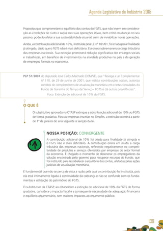 Propostas que comprometam o equilíbrio das contas do FGTS, que não levem em considera-
ção as condições de custo e saque nas suas operações ativas, bem como mudanças no seu
passivo, poderão afetar a sua sustentabilidade atuarial, além de inviabilizar novas operações.
Ainda, a contribuição adicional de 10%, instituída pela LC nº 101/01, foi criada para finalidade
já atingida, dado que o FGTS não é mais deficitário. Ela onera sobremaneira a carga tributária
das empresas nacionais. Sua extinção promoverá redução significativa dos encargos sociais
e trabalhistas, em benefício de investimentos na atividade produtiva no país e da geração
de empregos formais na economia.
PLP 51/2007 do deputado José Carlos Machado (DEM/SE), que “Revoga a Lei Complementar
nº 110, de 29 de junho de 2001, que institui contribuições sociais, autoriza
créditos de complementos de atualização monetária em contas vinculadas do
Fundo de Garantia do Tempo de Serviço - FGTS e dá outras providências”.
	 Foco: Extinção do adicional de 10% do FGTS.	
O QUE É
O substitutivo aprovado na CTASP extingue a contribuição adicional de 10% ao FGTS
de forma gradativa. Para as empresas inscritas no Simples, a extinção ocorrerá a partir
de 1º de janeiro do ano seguinte à sanção da lei.
NOSSA POSIÇÃO: CONVERGENTE
A contribuição adicional de 10% foi criada para finalidade já atingida e
o FGTS não é mais deficitário. A contribuição onera em muito a carga
tributária das empresas nacionais, refletindo negativamente na competi-
tividade de produtos e serviços oferecidos por empresas do setor formal
da economia. É chegado o momento de desonerar os empregadores da
solução encontrada pelo governo para recuperar recursos do Fundo, que
foi instituído para restabelecer o equilíbrio das contas, afetadas pelas ações
judiciais de atualização monetária.
É fundamental que não se perca de vista a razão pela qual a contribuição foi instituída, pois
ela está intimamente ligada à continuidade da cobrança e não se confunde com os funda-
mentos e utilização do patrimônio do FGTS.
O substitutivo da CTASP, ao estabelecer a extinção do adicional de 10% do FGTS de forma
gradativa, considera o impacto fiscal e a consequente necessidade de adequação financeira
e equilíbrio orçamentário, sem maiores impactos ao orçamento público.
Agenda Legislativa da Indústria 2015
139
 