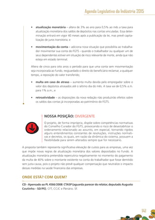 •	 atualização monetária – altera de 3% ao ano para 0,5% ao mês a taxa para
atualização monetária dos saldos de depósitos nas contas vinculadas. Essa deter-
minação entrará em vigor 40 meses após a publicação da lei, mas prevê capita-
lização de juros transitória; e
•	 movimentação da conta – adiciona nova situação que possibilita ao trabalha-
dor movimentar sua conta do FGTS - quando o trabalhador ou qualquer um de
seus dependentes estiver em situação de risco relevante de morte, ainda que não
esteja em estado terminal.
Altera de cinco para oito anos o período para que uma conta sem movimentação
seja incorporada ao fundo, resguardado o direito do beneficiário reclamar, a qualquer
tempo, a reposição do valor transferido;
•	 multa em caso de atraso – aumenta multa devida pelo empregador sobre o
valor dos depósitos atrasados até o sétimo dia do mês. A taxa vai de 0,5% a.m.
para 1% a.m.; e
•	 retroatividade – as disposições da nova redação não produzirão efeitos sobre
os saldos das contas já incorporadas ao patrimônio do FGTS.
NOSSA POSIÇÃO: DIVERGENTE
O projeto, de forma imprópria, dispõe sobre competências normativas
do Conselho Curador do FGTS, provocando o risco de desestabilizar o
ordenamento relacionado ao assunto, em especial, tornando rígidos
alguns entendimentos constantes de resoluções, instruções normati-
vas e decretos, os quais, em razão da dinâmica do sistema, possuem a
flexibilidade para serem alterados sempre que for necessário.
A proposta também representa significativa elevação de custos para as empresas, uma vez
que impõe novas regras de atualização monetária dos valores depositados no Fundo. A
atualização monetária pretendida repercutiria negativamente no momento do pagamento
da multa de 40% sobre o montante existente na conta do trabalhador que fosse demitido
sem justa causa, pois o projeto não prevê qualquer compensação que neutralize o impacto
dessas medidas na saúde financeira das empresas.
ONDE ESTÁ? COM QUEM?
CD - Apensado ao PL 4566/2008: CTASP (aguarda parecer do relator, deputado Augusto
Coutinho - SD/PE), CFT, CCJC e Plenário. SF.
Agenda Legislativa da Indústria 2015
141
 