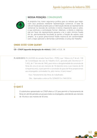 NOSSA POSIÇÃO: CONVERGENTE
A proposta traz maior segurança jurídica para os setores que nego-
ciam seus produtos mediante representação comercial. A base de
cálculo fixada pelo projeto para a indenização devida ao representante
comercial na rescisão do contrato é menos impactante para o setor,
o que estimula a contratação formal. Ademais, o direito à indeniza-
ção em favor do representante passaria a ter o valor mínimo fixado
em lei, permanecendo facultado às partes a fixação de valores mais
amplos. Já o prazo prescricional fixado mostra-se em conformidade
com a regra aplicável a demandas submetidas à Justiça do Trabalho.
ONDE ESTÁ? COM QUEM?
CD - CTASP (aguarda designação de relator), CDEIC e CCJC. SF.
PL 6239/2013 (PLS 62/2005 do senador Paulo Paim - PT/RS), que “Altera o § 2º do art. 134
da Consolidação das Leis do Trabalho (CLT), aprovada pelo Decreto-Lei nº
5.452, de 1º de maio de 1943, para retirar a obrigatoriedade de concessão de
férias de uma só vez aos menores de 18 (dezoito) anos e aos maiores de 50
(cinquenta) anos, e para permitir a concessão do gozo de férias proporcionais
aos empregados contratados há, pelo menos, 6 (seis) meses”.
	 Foco: Parcelamento das férias do trabalhador.
	 Obs.: Apensados a este os PLs 5294/2013 e 7441/2014.
O QUE É
O substitutivo apresentado na CTASP altera a CLT para permitir o fracionamento de
férias em até três períodos anuais para todos os empregados, estendendo aos menores
de 18 anos e aos maiores de 50 anos.
Agenda Legislativa da Indústria 2015
143
 
