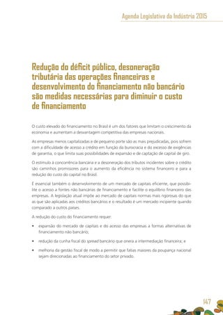 Redução do déficit público, desoneração
tributária das operações financeiras e
desenvolvimento do financiamento não bancário
são medidas necessárias para diminuir o custo
de financiamento
O custo elevado do financiamento no Brasil é um dos fatores que limitam o crescimento da
economia e aumentam a desvantagem competitiva das empresas nacionais.
As empresas menos capitalizadas e de pequeno porte são as mais prejudicadas, pois sofrem
com a dificuldade de acesso a crédito em função da burocracia e do excesso de exigências
de garantia, o que limita suas possibilidades de expansão e de captação de capital de giro.
O estímulo à concorrência bancária e a desoneração dos tributos incidentes sobre o crédito
são caminhos promissores para o aumento da eficiência no sistema financeiro e para a
redução do custo do capital no Brasil.
É essencial também o desenvolvimento de um mercado de capitais eficiente, que possibi-
lite o acesso a fontes não bancárias de financiamento e facilite o equilíbrio financeiro das
empresas. A legislação atual impõe ao mercado de capitais normas mais rigorosas do que
as que são aplicadas aos créditos bancários e o resultado é um mercado incipiente quando
comparado a outros países.
A redução do custo do financiamento requer:
•	 expansão do mercado de capitais e do acesso das empresas a formas alternativas de
financiamento não bancário;
•	 redução da cunha fiscal do spread bancário que onera a intermediação financeira; e
•	 melhoria da gestão fiscal de modo a permitir que fatias maiores da poupança nacional
sejam direcionadas ao financiamento do setor privado.
Agenda Legislativa da Indústria 2015
147
 