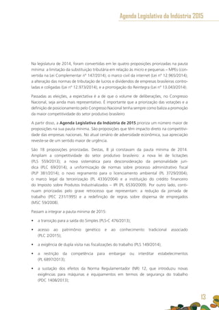 Na legislatura de 2014, foram convertidas em lei quatro proposições priorizadas na pauta
mínima: a limitação da substituição tributária em relação às micro e pequenas – MPEs (con-
vertida na Lei Complementar nº 147/2014); o marco civil da internet (Lei nº 12.965/2014);
a alteração das normas de tributação de lucros e dividendos de empresas brasileiras contro-
ladas e coligadas (Lei nº 12.973/2014); e a prorrogação do Reintegra (Lei nº 13.043/2014).
Passadas as eleições, a expectativa é a de que o volume de deliberações, no Congresso
Nacional, seja ainda mais representativo. É importante que a priorização das votações e a
definição de posicionamento pelo Congresso Nacional tenha sempre como baliza a promoção
da maior competitividade do setor produtivo brasileiro
A partir disso, a Agenda Legislativa da Indústria de 2015 prioriza um número maior de
proposições na sua pauta mínima. São proposições que têm impacto direto na competitivi-
dade das empresas nacionais. No atual cenário de adversidade econômica, sua apreciação
reveste-se de um sentido maior de urgência.
São 18 proposições priorizadas. Destas, 8 já constavam da pauta mínima de 2014.
Ampliam a competitividade do setor produtivo brasileiro: a nova lei de licitações
(PLS 559/2013); a nova sistemática para desconsideração da personalidade jurí-
dica (PLC 69/2014); a uniformização de normas sobre processo administrativo fiscal
(PLP 381/2014); o novo regramento para o licenciamento ambiental (PL 3729/2004);
o marco legal da terceirização (PL 4330/2004) e a instituição do crédito financeiro
do Imposto sobre Produtos Industrializados – IPI (PL 6530/2009). Por outro lado, conti-
nuam priorizadas pelo grave retrocesso que representam: a redução da jornada de
trabalho (PEC 231/1995) e a redefinição de regras sobre dispensa de empregados
(MSC 59/2008).
Passam a integrar a pauta mínima de 2015:
•	 a transição para a saída do Simples (PLS-C 476/2013);
•	 acesso ao patrimônio genético e ao conhecimento tradicional associado
(PLC 2/2015);
•	 a exigência de dupla visita nas fiscalizações do trabalho (PLS 149/2014);
•	 a restrição da competência para embargar ou interditar estabelecimentos
(PL 6897/2013);
•	 a sustação dos efeitos da Norma Regulamentador (NR) 12, que introduziu novas
exigências para máquinas e equipamentos em termos de segurança do trabalho
(PDC 1408/2013);
Agenda Legislativa da Indústria 2015
13
 