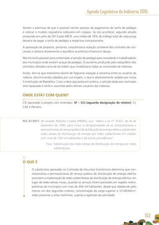 Aceitar a premissa de que é possível isentar pessoas do pagamento de tarifa de pedágio
é colocar o modelo regulatório rodoviário em colapso. Se isto acontecer, segundo estudo
produzido em julho de 2013 pela ABCR, uma média de 18% do tráfego total de cada praça
deixaria de pagar a tarifa de pedágio à respectiva concessionária.
A aprovação da proposta, portanto, caracterizaria violação unilateral dos contratos de con-
cessão e afetaria diretamente o equilíbrio econômico-financeiro desses.
Não há tarifa possível para contemplar a isenção de pedágio para moradores e trabalhadores
dos municípios onde existem praças de pedágio. O aumento produzido pelo reequilíbrio dos
contratos afetados seria de tal ordem que inviabilizaria todas as concessões de rodovias.
Ainda, tem-se que estaríamos diante de flagrante violação à isonomia entre os usuários da
rodovia, discriminando cidadãos por sua origem, o que é absolutamente vedado por nossa
Constituição da República. Caso a ideia seja posta em prática, a isenção dada aos munícipes
será repassada à tarifa e assumida pelos demais usuários das rodovias.
ONDE ESTÁ? COM QUEM?
CD (aprovado o projeto com emendas). SF – CCJ (aguarda designação de relator), CI,
CAE e Plenário.
PLS 37/2011, do senador Marcelo Crivella (PRB/RJ), que “Altera a Lei nº. 9.427, de 26 de
dezembro de 1996, para incluir a obrigatoriedade de as concessionárias e
permissionárias de serviço público de distribuição de energia elétrica substituírem
redes aéreas de distribuição de energia por redes subterrâneas em cidades
com mais de 100 mil habitantes e dá outras providências”.
	 Foco: Substituição das redes aéreas de distribuição de energia por redes
subterrâneas.
O QUE É
O substitutivo aprovado na Comissão de Assuntos Econômicos determina que con-
cessionárias e permissionárias de serviço público de distribuição de energia elétrica
priorizem a implantação de redes subterrâneas de distribuição de energia elétrica, em
lugar de redes aéreas novas, quando os serviços forem prestados em regiões metro-
politanas de municípios com mais de 300 mil habitantes, desde que obedecido pelo
menos um dos seguintes critérios: concentração da carga superior a 10 MVA/km²;
redes próximas a orlas marítimas, sujeitas à agressão da salinidade.
Agenda Legislativa da Indústria 2015
153
 
