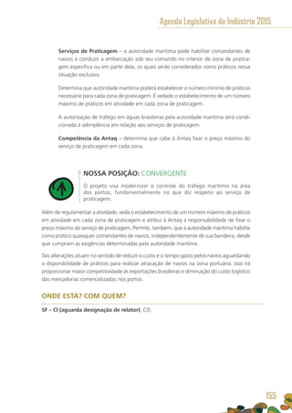 Serviços de Praticagem – a autoridade marítima pode habilitar comandantes de
navios a conduzir a embarcação sob seu comando no interior de zona de pratica-
gem específica ou em parte dela, os quais serão considerados como práticos nessa
situação exclusiva.
Determina que autoridade marítima poderá estabelecer o número mínimo de práticos
necessário para cada zona de praticagem. É vedado o estabelecimento de um número
máximo de práticos em atividade em cada zona de praticagem.
A autorização de tráfego em águas brasileiras pela autoridade marítima será condi-
cionada à adimplência em relação aos serviços de praticagem.
Competência da Antaq – determina que cabe à Antaq fixar o preço máximo do
serviço de praticagem em cada zona.
NOSSA POSIÇÃO: CONVERGENTE
O projeto visa modernizar o controle do tráfego marítimo na área
dos portos, fundamentalmente no que diz respeito ao serviço de
praticagem.
Além de regulamentar a atividade, veda o estabelecimento de um número máximo de práticos
em atividade em cada zona de praticagem e atribui à Antaq a responsabilidade de fixar o
preço máximo do serviço de praticagem. Permite, também, que a autoridade marítima habilite
como prático quaisquer comandantes de navios, independentemente de sua bandeira, desde
que cumpram as exigências determinadas pela autoridade marítima.
Tais alterações atuam no sentido de reduzir o custo e o tempo gasto pelos navios aguardando
a disponibilidade de práticos para realizar atracação de navios na zona portuária. Isso irá
proporcionar maior competitividade às exportações brasileiras e diminuição do custo logístico
das mercadorias comercializadas nos portos.
ONDE ESTÁ? COM QUEM?
SF – CI (aguarda designação de relator). CD.
Agenda Legislativa da Indústria 2015
155
 