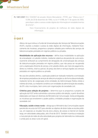 PL 1481/2007 (PLS 103/2007 do senador Aloízio Mercadante - PT/SP), que “Altera a Lei nº
9.394, de 20 de dezembro de 1996, e a Lei nº 9.998, de 17 de agosto de 2000,
para dispor sobre o acesso a redes digitais de informação em estabelecimentos
de ensino”.
	 Foco: Financiamento de projetos de melhorias de redes digitais de
informação.
O QUE É
Altera a lei que instituiu o Fundo de Universalização dos Serviços de Telecomunicações
(FUST), visando a ampliar o acesso às redes digitais de informação, mediante finan-
ciamento de iniciativas, programas e projetos voltados para melhoria dos serviços de
telecomunicações prestados em regimes públicos ou privados.
Modalidades de aplicação dos recursos – define duas modalidades na aplicação
da arrecadação: a) subsídio indireto, mediante cobertura da parcela de custo exclu-
sivamente atribuível ao cumprimento de obrigações de universalização dos serviços
de telecomunicações prestados em regime público, que não possa ser recuperada
com a exploração eficiente do serviço; e b) subsídio direto, por meio do pagamento,
direto ou indireto, total ou parcial, do preço dos bens e serviços ligados aos serviços
prestados em regime público ou privado.
No caso de subsídios diretos, a aplicação poderá ser realizada mediante a contratação
de empresas prestadoras de serviços de telecomunicações ou de forma descentralizada,
mediante termo de cooperação entre entidades da Administração Pública direta e
indireta da União, ou mediante convênio com entidades da administração dos estados,
do DF e dos municípios, bem como com organizações da sociedade civil.
Critérios para seleção de projetos – determina que os programas e projetos de
aplicação do FUST serão submetidos a processo público de seleção, a partir de editais
elaborados com base em diretrizes do Ministério da Comunicação. Serão privilegiadas
as iniciativas que envolverem o poder público, entidades privadas e organizações da
sociedade civil.
Educação, saúde e áreas rurais – obriga que o Ministério das Comunicações separe
parcela dos recursos do FUST para atender ao objetivo de dotar todas as escolas públi-
cas, em especiais as situadas fora da zona urbana, de acesso à internet em banda
larga, em velocidades adequadas, até o final de 2013. Também incentiva a instalação
e manutenção de redes de alta velocidade para projetos de telemedicina e telessaúde
e ainda para as áreas rurais em geral.
Infraestrutura Social
156
 