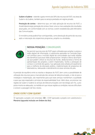 Sudam e Sudene – estende o gasto mínimo de 30% dos recursos do FUST, nas áreas da
Sudam e da Sudene, também para os serviços prestados em regime privado.
Prestação de contas – determina que, em toda aplicação de recursos do FUST, a
Anatel deverá exigir prestação de contas e fazer uma ou mais avaliações dos resultados
alcançados, em conformidade com as normas a serem estabelecidas pelo Ministério
das Comunicações.
O ministério ainda poderá fixar contrapartidas, como devolução de parte dos recursos
após a maturação dos respectivos programas, projetos ou atividades.
NOSSA POSIÇÃO: CONVERGENTE
Ao permitir que recursos do FUST sejam utilizados para ampliar o acesso a
redes digitais de informação, o substitutivo aprovado na Comissão Espe-
cial contribui para a inclusão digital de comunidades que estão alijadas
dos benefícios que essas redes proporcionam. Amplia o elenco de empre-
sas que podem utilizar os recursos do Fundo, desburocratiza a forma de
apresentação dos projetos a serem implantados, facilita a prestação de
contas e o controle dos gastos. Sua aplicação está voltada principalmente
para a melhoria da educação pública, implementação de programas de
telemedicina, telessaúde e atendimento às áreas remotas do país.
A previsão de equilíbrio entre as receitas e despesas do FUST, bem como a possibilidade de
utilização dos recursos para a manutenção dos serviços de telecomunicação, e não só para a
instalação e implantação, são importantes para que esses serviços mantenham a qualidade
e para que seja respeitado o princípio da responsabilidade fiscal. Além disso, ao priorizar nas
regiões da Sudam e Sudene os serviços de telecomunicações com tecnologia sem fio, a pro-
posta mostra-se adequada, na medida em que nessas regiões as condições naturais dificultam
e oneram a passagem de fios e dutos.
ONDE ESTÁ? COM QUEM?
SF (aprovado o projeto com emendas). CD – CESP (aprovado o projeto com substitutivo) e
Plenário (aguarda inclusão em Ordem do Dia).
Agenda Legislativa da Indústria 2015
157
 