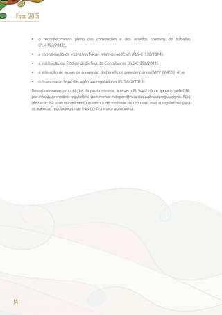 •	 o reconhecimento pleno das convenções e dos acordos coletivos de trabalho
(PL 4193/2012);
•	 a convalidação de incentivos fiscais relativos ao ICMS (PLS-C 130/2014);
•	 a instituição do Código de Defesa do Contribuinte (PLS-C 298/2011);
•	 a alteração de regras de concessão de benefícios previdenciários (MPV 664/2014); e
•	 o novo marco legal das agências reguladoras (PL 5442/2013).
Dessas dez novas proposições da pauta mínima, apenas o PL 5442 não é apoiado pela CNI,
por introduzir modelo regulatório com menor independência das agências reguladoras. Não
obstante, há o reconhecimento quanto à necessidade de um novo marco regulatório para
as agências reguladoras que lhes confira maior autonomia.
14
Foco 2015
 