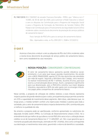 PL 7467/2010 (PLS 730/2007 do senador Francisco Dornelles - PP/RJ), que “Altera a Lei nº
10.865, de 30 de abril de 2004, para autorizar o Poder Executivo a reduzir
a zero as alíquotas da Contribuição para o Programa de Integração Social
e para o Programa de Formação do Patrimônio do Servidor Público (PIS/
Pasep) e da Contribuição para o Financiamento da Seguridade Social (Cofins)
incidentes sobre a receita bruta decorrente da prestação de serviços públicos
de saneamento básico”.
	 Foco: Isenção de PIS/Cofins para os serviços de saneamento básico.
	 Obs.: Apensados a este, os PLs 2991/2011; 3588 e 3723/2012.
O QUE É
Autoriza o Executivo a reduzir a zero as alíquotas do PIS e da Cofins incidentes sobre
a receita bruta decorrente da prestação de serviço público de saneamento básico,
bem como restabelecê-las caso necessário.
NOSSA POSIÇÃO: CONVERGENTE COM RESSALVAS
O setor de saneamento básico apresenta grande relevância social,
entretanto, é um setor que requer grandes investimentos. De acordo
com o IBGE (PNAD/2009), apenas 52,5% dos domicílios são atendidos
por rede de esgoto. Segundo o Ministério das Cidades, seria necessá-
rio realizar investimentos de R$ 11 bilhões, durante 20 anos, para que
ocorra a universalização desse serviço. Assim, a proposta é significante
para sua desoneração, pois o PIS/Cofins constitui sua maior despesa
tributária, equivalente a 90% do valor gasto com os encargos tributá-
rios pagos pelas companhias de saneamento básico.
Nesse sentido, a proposta de utilização de créditos relativos a esses tributos representa
impacto positivo de grande relevância para o setor, principalmente porque permite aumentar
em 25% a capacidade de investimento desse segmento. Além disso, cabe destacar que, no
longo prazo, a medida também confere uma repercussão imediata e positiva para toda a
sociedade, pois o setor de saneamento básico impacta diretamente o IDH, contribuindo para
a melhoria na qualidade de vida.
No entanto a proposta pode ser aperfeiçoada, conforme apresentado no substitutivo do
deputado Arnaldo Jardim (PP/RJ), na Comissão de Desenvolvimento Urbano (CDU). Há o
entendimento de que melhor do que alterar a Lei do PIS/Cofins seria incluir a utilização desses
créditos na Lei de Saneamento Básico (Lei nº 11.445/2007, art. 54), o que garantiria que o
montante poupado pela desoneração, estimado em R$ 1,4 bilhão, teria como contrapartida
sua destinação a investimentos nesse setor, garantindo o retorno do benefício à sociedade.
Infraestrutura Social
158
 