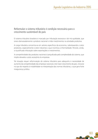 Reformular o sistema tributário é condição necessária para o
crescimento sustentável do país
O sistema tributário brasileiro é marcado por tributação excessiva e de má qualidade, que
onera demasiadamente o produto nacional e inibe investimentos na atividade produtiva.
A carga tributária concentra-se em setores específicos da economia, sobretaxando o setor
produtivo, especialmente o setor industrial, o que incentiva a informalidade. Persiste, ainda,
a injustificada tributação sobre exportações e investimentos.
A competitividade dos produtos nacionais é prejudicada pela complexidade do sistema, que
impõe elevados custos acessórios às empresas.
Tal situação requer reformulação do sistema tributário para adequá-lo à necessidade de
aumento da competitividade das empresas nacionais e de maior crescimento do país, inclusive
no que diz respeito à instabilidade na interpretação das normas tributárias, o que gera forte
insegurança jurídica.
Agenda Legislativa da Indústria 2015
163
 