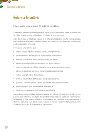 Reforma Tributária
É necessária uma reforma do sistema tributário
A alta carga tributária é um dos principais obstáculos ao crescimento do PIB brasileiro, pois
se tributa pesadamente a produção e a circulação de bens e serviços.
Além de elevada, a tributação no país é de alta complexidade e não há contraprestação
adequada de serviços públicos e investimentos em infraestrutura econômica e social impres-
cindíveis ao desenvolvimento.
É necessária uma reforma que:
•	 reduza a carga tributária excessiva sobre o setor produtivo;
•	 promova efetiva desoneração de exportações e investimentos;
•	 elimine o caráter arrecadatório das contribuições sociais;
•	 elimine a cumulatividade remanescente em alguns tributos;
•	 impeça o acúmulo de créditos tributários, especialmente nas exportações;
•	 elimine o cálculo por dentro na cobrança dos tributos indiretos;
•	 reduza a complexidade da legislação;
•	 diminua a quantidade de tributos e obrigações acessórias;
•	 garanta a compensação de créditos por débitos de qualquer natureza;
•	 elimine a guerra fiscal entre os entes federados; e
•	 impeça o uso generalizado da substituição tributária.
A agenda de competitividade da indústria exige um sistema tributário mais simples, trans-
parente, que estabeleça condições de igualdade entre produtos brasileiros e estrangeiros.
Racionalizar o atual sistema tributário, adequando-o aos requisitos de competitividade e
eficiência produtiva, é um passo crucial para que se alcance o crescimento sustentado, com
fomento à produção, ao emprego e ao investimento.
Sistema Tributário
164
 