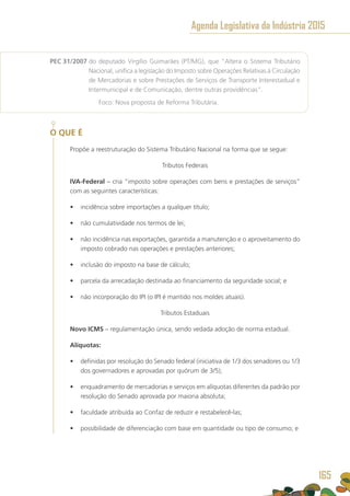 PEC 31/2007 do deputado Virgílio Guimarães (PT/MG), que “Altera o Sistema Tributário
Nacional, unifica a legislação do Imposto sobre Operações Relativas à Circulação
de Mercadorias e sobre Prestações de Serviços de Transporte Interestadual e
Intermunicipal e de Comunicação, dentre outras providências”.
	 Foco: Nova proposta de Reforma Tributária.
O QUE É
Propõe a reestruturação do Sistema Tributário Nacional na forma que se segue:
Tributos Federais
IVA-Federal – cria “imposto sobre operações com bens e prestações de serviços”
com as seguintes características:
•	 incidência sobre importações a qualquer título;
•	 não cumulatividade nos termos de lei;
•	 não incidência nas exportações, garantida a manutenção e o aproveitamento do
imposto cobrado nas operações e prestações anteriores;
•	 inclusão do imposto na base de cálculo;
•	 parcela da arrecadação destinada ao financiamento da seguridade social; e
•	 não incorporação do IPI (o IPI é mantido nos moldes atuais).
Tributos Estaduais
Novo ICMS – regulamentação única, sendo vedada adoção de norma estadual.
Alíquotas:
•	 definidas por resolução do Senado federal (iniciativa de 1/3 dos senadores ou 1/3
dos governadores e aprovadas por quórum de 3/5);
•	 enquadramento de mercadorias e serviços em alíquotas diferentes da padrão por
resolução do Senado aprovada por maioria absoluta;
•	 faculdade atribuída ao Confaz de reduzir e restabelecê-las;
•	 possibilidade de diferenciação com base em quantidade ou tipo de consumo; e
Agenda Legislativa da Indústria 2015
165
 