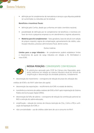 •	 definição por lei complementar de mercadorias e serviços cujas alíquotas poderão
ser aumentadas ou reduzidas por lei estadual.
Benefícios e incentivos fiscais:
•	 definição pelo Confaz, desde que uniformes em todo o território nacional;
•	 possibilidade de definição por lei complementar de benefícios e incentivos em
favor de micro e pequenas empresas ou em atendimento a regimes aduaneiros.
•	 Matérias para lei complementar – fatos geradores, base de cálculo (com adição
do próprio imposto); regime de compensação, aproveitamento de crédito, subs-
tituição tributária, processo administrativo fiscal, dentre outras.
Outras matérias
Limites para a carga tributária – lei complementar poderá estabelecer limites
e mecanismos de ajuste da carga tributária em relação a IR, IVA-Federal e
novo ICMS.
NOSSA POSIÇÃO: CONVERGENTE COM RESSALVA
O substitutivo aprovado pela CESP da Câmara dos Deputados apre-
senta melhorias em relação ao sistema tributário atual em termos de
simplificação e desoneração da atividade produtiva, notadamente:
•	 desoneração do investimento – cronograma de redução do prazo de utilização dos
créditos de ICMS e do IVA-F sobre bens de capital;
•	 desoneração das exportações – recolhimento do ICMS no estado de destino;
•	 transferência a terceiros de saldos credores de ICMS e IVA-F após implantação do Sistema
Público de Escrituração Digital (SPED);
•	 desoneração da folha de salários – cronograma de redução da contribuição patronal ao
INSS e extinção do salário-educação;
•	 simplificação – redução do número de tributos (extinção da CSLL, Cofins e PIS) e unifi-
cação da legislação do ICMS; e
•	 não cumulatividade – uso de créditos sobre bens de uso e consumo no IVA-F.
Sistema Tributário
166
 