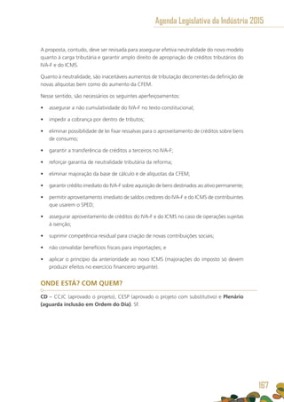 A proposta, contudo, deve ser revisada para assegurar efetiva neutralidade do novo modelo
quanto à carga tributária e garantir amplo direito de apropriação de créditos tributários do
IVA-F e do ICMS.
Quanto à neutralidade, são inaceitáveis aumentos de tributação decorrentes da definição de
novas alíquotas bem como do aumento da CFEM.
Nesse sentido, são necessários os seguintes aperfeiçoamentos:
•	 assegurar a não cumulatividade do IVA-F no texto constitucional;
•	 impedir a cobrança por dentro de tributos;
•	 eliminar possibilidade de lei fixar ressalvas para o aproveitamento de créditos sobre bens
de consumo;
•	 garantir a transferência de créditos a terceiros no IVA-F;
•	 reforçar garantia de neutralidade tributária da reforma;
•	 eliminar majoração da base de cálculo e de alíquotas da CFEM;
•	 garantir crédito imediato do IVA-F sobre aquisição de bens destinados ao ativo permanente;
•	 permitir aproveitamento imediato de saldos credores do IVA-F e do ICMS de contribuintes
que usarem o SPED;
•	 assegurar aproveitamento de créditos do IVA-F e do ICMS no caso de operações sujeitas
à isenção;
•	 suprimir competência residual para criação de novas contribuições sociais;
•	 não convalidar benefícios fiscais para importações; e
•	 aplicar o princípio da anterioridade ao novo ICMS (majorações do imposto só devem
produzir efeitos no exercício financeiro seguinte).
ONDE ESTÁ? COM QUEM?
CD – CCJC (aprovado o projeto), CESP (aprovado o projeto com substitutivo) e Plenário
(aguarda inclusão em Ordem do Dia). SF.
Agenda Legislativa da Indústria 2015
167
 