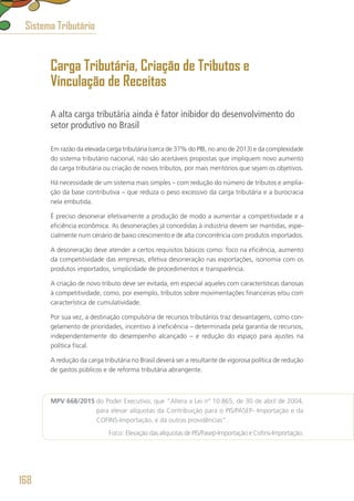 Carga Tributária, Criação de Tributos e
Vinculação de Receitas
A alta carga tributária ainda é fator inibidor do desenvolvimento do
setor produtivo no Brasil
Em razão da elevada carga tributária (cerca de 37% do PIB, no ano de 2013) e da complexidade
do sistema tributário nacional, não são aceitáveis propostas que impliquem novo aumento
da carga tributária ou criação de novos tributos, por mais meritórios que sejam os objetivos.
Há necessidade de um sistema mais simples – com redução do número de tributos e amplia-
ção da base contributiva – que reduza o peso excessivo da carga tributária e a burocracia
nela embutida.
É preciso desonerar efetivamente a produção de modo a aumentar a competitividade e a
eficiência econômica. As desonerações já concedidas à indústria devem ser mantidas, espe-
cialmente num cenário de baixo crescimento e de alta concorrência com produtos importados.
A desoneração deve atender a certos requisitos básicos como: foco na eficiência, aumento
da competitividade das empresas, efetiva desoneração nas exportações, isonomia com os
produtos importados, simplicidade de procedimentos e transparência.
A criação de novo tributo deve ser evitada, em especial aqueles com características danosas
à competitividade, como, por exemplo, tributos sobre movimentações financeiras e/ou com
característica de cumulatividade.
Por sua vez, a destinação compulsória de recursos tributários traz desvantagens, como con-
gelamento de prioridades, incentivo à ineficiência – determinada pela garantia de recursos,
independentemente do desempenho alcançado – e redução do espaço para ajustes na
política fiscal.
A redução da carga tributária no Brasil deverá ser a resultante de vigorosa política de redução
de gastos públicos e de reforma tributária abrangente.
MPV 668/2015 do Poder Executivo, que “Altera a Lei nº 10.865, de 30 de abril de 2004,
para elevar alíquotas da Contribuição para o PIS/PASEP- Importação e da
COFINS-Importação, e dá outras providências”.
	 Foco: Elevação das alíquotas de PIS/Pasep-Importação e Cofins-Importação.
Sistema Tributário
168
 