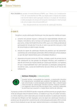 PLS-C 95/2014 do senador Armando Monteiro (PTB/PE), que “Altera a Lei Complementar
nº 87, de 13 de setembro de 1996, que dispõe sobre o imposto dos Estados
e do Distrito Federal sobre operações relativas à circulação de mercadorias
e sobre prestações de serviços de transporte interestadual e intermunicipal
e de comunicação e dá outras providências”.
	 Foco: Disciplinamento do instrumento de substituição tributária.
O QUE É
Disciplina o uso da substituição tributária por meio das seguintes medidas principais:
a.	 somente será possível requerer a atribuição de responsabilidade tributária em
relação a mercadorias, bens e serviços com produção concentrada, observando,
para tanto, o Índice Herfindahl-Hirschman (IHH), que é uma média ponderada da
participação de mercado das firmas de um setor e que permite mensurar o nível
de concentração em determinado mercado;
b.	 exclusão do regime de substituição tributária dos produtos que não apresentam
características de comercialização pulverizada e difícil controle para os fiscos estaduais
ou que não sejam representativos para a arrecadação tributária; e
c.	 observância do prazo mínimo de 120 dias, contados a partir do primeiro dia do
mês subsequente ao fato gerador da obrigação tributária, para estabelecer a
data de vencimento do imposto devido por substituição tributária, nas hipóteses
em que a responsabilidade recair sobre operações ou prestações subsequentes;
nos demais casos, o prazo de recolhimento não será inferior ao 25º dia do mês
subsequente.
NOSSA POSIÇÃO: CONVERGENTE
Visando facilitar a arrecadação de impostos, a substituição tributária
foi originalmente concebida para produtos homogêneos, de produ-
ção concentrada e comercialização pulverizada. Hoje, a disseminação
indiscriminada da substituição tributária acarreta impactos econômi-
cos negativos e decorre da falta de regime claro, coerente e adequado
às premissas que causaram a criação desse sistema de cobrança.
A proposta contida no PLS 95/2014 atende e responde satisfatoriamente aos gargalos decor-
rentes da utilização indiscriminada do instituto, na medida em que: fixa, em caráter normativo,
os critérios objetivos a serem observados para inclusão de produtos na substituição tributária
e alteração das Margens de Valor Agregado; exclui do regime de substituição tributária os
produtos que não apresentam características de comercialização pulverizada e difícil controle
para os fiscos estaduais ou que não sejam representativos para a arrecadação tributária.
Sistema Tributário
172
 