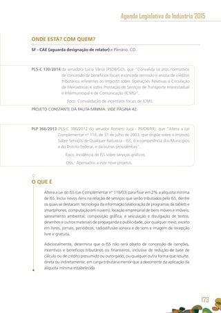 ONDE ESTÁ? COM QUEM?
SF - CAE (aguarda designação de relator) e Plenário. CD.
PLS-C 130/2014 da senadora Lúcia Vânia (PSDB/GO), que “Convalida os atos normativos
de concessão de benefícios fiscais e concede remissão e anistia de créditos
tributários referentes ao Imposto sobre Operações Relativas à Circulação
de Mercadorias e sobre Prestação de Serviços de Transporte Interestadual
e Intermunicipal e de Comunicação (ICMS)”.
	 Foco: Convalidação de incentivos fiscais de ICMS.
PROJETO CONSTANTE DA PAUTA MÍNIMA. VIDE PÁGINA 42.
PLP 366/2013 (PLS-C 386/2012 do senador Romero Jucá - PMDB/RR), que “Altera a Lei
Complementar nº 116, de 31 de julho de 2003, que dispõe sobre o Imposto
Sobre Serviços de Qualquer Natureza - ISS, d e competência dos Municípios
e do Distrito Federal, e dá outras providências”.
	 Foco: Incidência de ISS sobre serviços gráficos.
	 Obs.: Apensados a este nove projetos.
O QUE É
Altera a Lei do ISS (Lei Complementar nº 116/03) para fixar em 2% a alíquota mínima
de ISS. Inclui novos itens na relação de serviços que serão tributados pelo ISS, dentre
os quais se destacam: tecnologia da informação (elaboração de programas de tablets e
smartphones, computação em nuvem); locação empresarial de bens móveis e imóveis;
saneamento ambiental; composição gráfica; e veiculação e divulgação de textos,
desenhos e outros materiais de propaganda e publicidade, por qualquer meio, exceto
em livros, jornais, periódicos, radiodifusão sonora e de sons e imagem de recepção
livre e gratuita.
Adicionalmente, determina que o ISS não será objeto de concessão de isenções,
incentivos e benefícios tributários ou financeiros, inclusive de redução de base de
cálculo ou de crédito presumido ou outorgado, ou qualquer outra forma que resulte,
direta ou indiretamente, em carga tributária menor que a decorrente da aplicação da
alíquota mínima estabelecida.
Agenda Legislativa da Indústria 2015
173
 