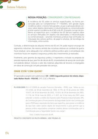 NOSSA POSIÇÃO: CONVERGENTE COM RESSALVAS
A incidência do ISS sobre os serviços especificados, na forma pre-
conizada pela Lei Complementar nº 116/2003, tem gerado dupla
incidência sobre o mesmo fato gerador, já que a aplicação desses ser-
viços sobre objetos destinados à industrialização ou comercialização
já está sujeita à incidência do ICMS e do IPI. O projeto corrige tal pro-
blema ao especificar que a incidência do ISS dar-se-á apenas sobre
os serviços efetuados em objetos não destinados à industrialização
ou comercialização – sanando incertezas jurídicas hoje verificadas na
tributação dos setores gráfico, de papel e celulose, de tecnologia da
informação, entre outros.
Contudo, a determinação da alíquota mínima do ISS em 2% pode majorar encargos de
segmentos industriais. No mesmo sentido das iniciativas relativas ao combate da guerra
fiscal estadual, seria adequado criar ambiente político-jurídico apto à convalidação dos
incentivos fiscais em respeito à segurança jurídica dos investimentos já realizados.
Finalmente, para garantia da segurança jurídica, é importante a inclusão na proposta da
previsão expressa de que, para fins de cálculo do ISS, os prestadores de serviço de construção
civil poderão deduzir inclusive o valor dos materiais adquiridos de terceiros e empregados
em obras de construção civil pelo prestador dos serviços.
ONDE ESTÁ? COM QUEM?
SF (aprovado o projeto com substitutivo). CD – CDEIC (aguarda parecer do relator, depu-
tado Walter Ihoshi - PSD/SP), CFT, CCJC e Plenário.
PL 6530/2009 (PLS 411/2009 do senador Francisco Dornelles - PP/RJ), que “Altera as Leis
nºs 4.502, de 30 de novembro de 1964, 9.779, de 19 de janeiro de 1999,
10.637, de 30 de dezembro de 2002, 10.833, de 29 de dezembro de 2003,
11.116, de 18 de maio de 2005, e 11.457, de 16 de março de 2007, para
estender o direito a crédito do Imposto sobre Produtos Industrializados (IPI),
da Contribuição para o Financiamento da Seguridade Social e da Contribuição
para o PIS/Pasep à aquisição dos bens que especifica, para prever a incidência
da taxa Selic sobre valores objeto de ressarcimento e para permitir que a
pessoa jurídica exportadora compense créditos dessas contribuições com a
Contribuição para a Seguridade Social a seu cargo”.
	 Foco: Crédito Financeiro do IPI.
PROJETO CONSTANTE DA PAUTA MÍNIMA. VIDE PÁGINA 43.
Sistema Tributário
174
 