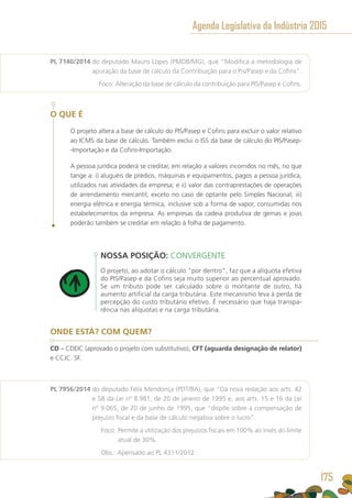 PL 7140/2014 do deputado Mauro Lopes (PMDB/MG), que “Modifica a metodologia de
apuração da base de cálculo da Contribuição para o Pis/Pasep e da Cofins”.
	 Foco: Alteração da base de cálculo da contribuição para PIS/Pasep e Cofins.
O QUE É
O projeto altera a base de cálculo do PIS/Pasep e Cofins para excluir o valor relativo
ao ICMS da base de cálculo. Também exclui o ISS da base de cálculo do PIS/Pasep-
-Importação e da Cofins-Importação.
A pessoa jurídica poderá se creditar, em relação a valores incorridos no mês, no que
tange a: i) aluguéis de prédios, máquinas e equipamentos, pagos a pessoa jurídica,
utilizados nas atividades da empresa; e ii) valor das contraprestações de operações
de arrendamento mercantil, exceto no caso de optante pelo Simples Nacional; iii)
energia elétrica e energia térmica, inclusive sob a forma de vapor, consumidas nos
estabelecimentos da empresa. As empresas da cadeia produtiva de gemas e joias
poderão também se creditar em relação à folha de pagamento.
NOSSA POSIÇÃO: CONVERGENTE
O projeto, ao adotar o cálculo “por dentro”, faz que a alíquota efetiva
do PIS/Pasep e da Cofins seja muito superior ao percentual aprovado.
Se um tributo pode ser calculado sobre o montante de outro, há
aumento artificial da carga tributária. Este mecanismo leva à perda de
percepção do custo tributário efetivo. É necessário que haja transpa-
rência nas alíquotas e na carga tributária.
ONDE ESTÁ? COM QUEM?
CD – CDEIC (aprovado o projeto com substitutivo), CFT (aguarda designação de relator)
e CCJC. SF.
PL 7956/2014 do deputado Félix Mendonça (PDT/BA), que “Dá nova redação aos arts. 42
e 58 da Lei nº 8.981, de 20 de janeiro de 1995 e, aos arts. 15 e 16 da Lei
nº 9.065, de 20 de junho de 1995, que “dispõe sobre a compensação de
prejuízo fiscal e da base de cálculo negativa sobre o lucro”.
	 Foco: Permite a utilização dos prejuízos fiscais em 100% ao invés do limite
atual de 30%.
	 Obs.: Apensado ao PL 4311/2012.
Agenda Legislativa da Indústria 2015
175
 